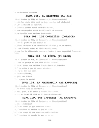 314
9. en extensas columnas.
SURA 105. EL ELEFANTE (AL FIL)
¡En el nombre de Alá, el Compasivo, el Misericordioso!
1. ¿No has visto cómo obró tu Señor con los del elefante?
2. ¿No desbarató su artimaña
3. y envió contra ellos bandadas de aves,
4. que descargaron sobre ellos piedras de arcilla,
5. dejándolos como espigas desgranadas?
SURA 106. LOS CORAIXÍES (CORAICH)
¡En el nombre de Alá, el Compasivo, el Misericordioso!
1. Por el pacto de los coraixíes,
2. pacto relativo a la caravana de invierno y la de verano,
3. ¡que sirvan, pues, al Señor de esta Casa,
4. que les ha alimentado contra el hambre y dado seguridad frente al
temor!
SURA 107. LA AYUDA (AL MAUN)
¡En el nombre de Alá, el Compasivo, el Misericordioso!
1. ¿Qué te parece el que desmiente el Juicio?
2. Es el mismo que rechaza violentamente al huérfano
3. Y no anima a dar de comer al pobre.
4. ¡Ay de los que oran
5. distraídamente,
6. para ser vistos
7. Y niegan la ayuda!
SURA 108. LA ABUNDANCIA (AL KAUECER)
¡En el nombre de Alá, el Compasivo, el Misericordioso!
1. Te hemos dado la abundancia.
2. Ora, pues, a tu Señor y ofrece sacrificios.
3. Sí, es quien te odia el privado de posteridad.
SURA 109. LOS INFIELES (AL KAFIRUN)
¡En el nombre de Alá, el Compasivo, el Misericordioso!
1. Di: «¡Infieles!
2. Yo no sirvo lo que vosotros servís,
3. Y vosotros no servís lo que yo sirvo.
4. Yo no sirvo lo que vosotros habéis servido
5. Y vosotros no servís lo que yo sirvo.
 
