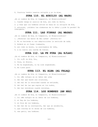 315
6. Vosotros tenéis vuestra religión y yo la mía».
SURA 110. EL AUXILIO (AL NASR)
¡En el nombre de Alá, el Compasivo, el Misericordioso!
1. Cuando venga el auxilio de Alá, así como el éxito,
2. y veas que los hombres entran en masa en la religión de Alá,
3. entonces, ¡celebra las alabanzas de tu Señor y pide Su perdón! Es
indulgente.
SURA 111. LAS FIBRAS (AL MASAD)
¡En el nombre de Alá, el Compasivo, el Misericordioso!
1. ¡Perezcan las manos de Abu Lahab! ¡Perezca él!
2. Ni su hacienda ni sus adquisiciones le servirán de nada.
3. Arderá en un fuego llameante,
4. así como su mujer, la acarreadora de leña,
5. a su cuello una cuerda de fibras.
SURA 112. LA FE PURA (AL EJLAS)
¡En el nombre de Alá, el Compasivo, el Misericordioso!
1. Di: «¡Él es Alá, Uno,
2. Dios, el Eterno.
3. No ha engendrado, ni ha sido engendrado.
4. No tiene par».
SURA 113. EL ALBA (AL FALAQ)
¡En el nombre de Alá, el Compasivo, el Misericordioso!
1. Di: «Me refugio en el Señor del alba
2. del mal que hacen sus criaturas,
3. del mal de la oscuridad cuando se extiende,
4. del mal de las que soplan en los nudos,
5. del mal envidioso cuando envidia».
SURA 114. LOS HOMBRES (AN NÁS)
¡En el nombre de Alá, el Compasivo, el Misericordioso!
1. Di: «Me refugio en el Señor de los hombres,
2. el Rey de los hombres,
3. el Dios de los hombres,
4. del mal de la insinuación, del que se escabulle,
5. que insinúa en el ánimo de los hombres,
6. sea genio, sea hombre».
 