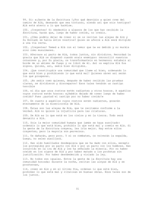 31
99. Di: «¡Gente de la Escritura !¿Por qué desviáis a quien cree del
camino de Alá, deseando que sea tortuoso, siendo así que sois testigos?
Alá está atento a lo que hacéis».
100. ¡Creyentes! Si obedecéis a algunos de los que han recibido la
Escritura, harán que, luego de haber creído, no creáis.
101. ¿Cómo podéis dejar de creer si se os recitan las aleyas de Alá y
Su Enviado se halla entre vosotros? Quien se aferre a Alá será dirigido
a una vía recta.
102. ¡Creyentes! Temed a Alá con el temor que Le es debido y no muráis
sino como musulmanes.
103. Aferraos al pacto de Alá, todos juntos, sin dividiros. Recordad la
gracia que Alá os dispensó cuando erais enemigos: reconcilió vuestros
corazones y, por Su gracia, os transformasteis en hermanos; estabais al
borde de un abismo de fuego y os libró de él. Así os explica Alá Sus
signos. Quizás, así, seáis bien dirigidos.
104. ¡Que constituyáis una comunidad que llame al bien, ordenando lo
que está bien y prohibiendo lo que está mal! Quienes obren así serán
los que prosperen.
105. ¡No seáis como quienes, después de haber recibido las pruebas
claras, se dividieron y discreparon! Esos tales tendrán un castigo
terrible
106. el día que unos rostros estén radiantes y otros hoscos. A aquéllos
cuyos rostros estén hoscos: «¿Habéis dejado de creer luego de haber
creído? Pues ¡gustad el castigo por no haber creído!»
107. En cuanto a aquéllos cuyos rostros estén radiantes, gozarán
eternamente de la misericordia de Alá.
108. Éstas son las aleyas de Alá, que te recitamos conforme a la
verdad. Alá no quiere la injusticia para las criaturas.
109. De Alá es lo que está en los cielos y en la tierra. Todo será
devuelto a Alá.
110. Sois la mejor comunidad humana que jamás se haya suscitado:
ordenáis lo que está bien, prohibís lo que está mal y creéis en Alá. Si
la gente de la Escritura creyera, les iría mejor. Hay entre ellos
creyentes, pero la mayoría son perversos.
111. Os dañarán, pero poco. Y si os combaten, os volverán la espalda.
Luego, no seles auxiliará.
112. Han sido humillados dondequiera que se ha dado con ellos, excepto
los protegidos por un pacto con Alá o por un pacto con los hombres. Han
incurrido en la ira de Alá y les ha señalado la miseria. Por no haber
creído en los signos de Alá y por haber matado a los profetas sin
justificación. Por haber desobedecido y violado la ley.
113. No todos son iguales. Entre la gente de la Escritura hay una
comunidad honrada: durante la noche, recitan las aleyas de Alá y se
prosternan,
114. creen en Alá y en el último Día, ordenan lo que está bien,
prohiben lo que está mal y rivalizan en buenas obras. Esos tales son de
los justos.
 