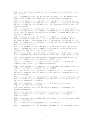 32
115. No se les desagradecerá el bien que hagan. Alá conoce bien a los
que Le temen.
116. A quienes no crean, ni su hacienda ni sus hijos les servirán de
nada frente a Alá. Esos tales morarán en el Fuego eternamente.
117. Lo que gastan en la vida de acá es semejante a un viento glacial
que bate la cosecha de gente que se ha dañado a sí misma y la destruye.
No es Alá quien ha sido injusto con ellos, sino que ellos lo han sido
consigo mismos.
118. ¡Creyentes! No intiméis con nadie ajeno a vuestra comunidad. Si
no, no dejarán de dañaros. Desearían vuestra ruina. El odio asomó a sus
bocas, pero lo que ocultan sus pechos es peor. Os hemos explicado las
aleyas. Si razonarais...
119. Vosotros, bien que les amáis, pero ellos no os aman. Vosotros
creéis en toda la Escritura... Ellos, cuando os encuentran, dicen:
«¡Creemos!» pero, cuando están a solas, se muerden las puntas d e los
dedos, de rabia contra vosotros. Di:«¡Morid de rabia!» Alá sabe bien lo
que encierran los pechos.
120. Si os sucede un bien. les duele; si os hiere un mal, se alegran.
Pero, si tenéis paciencia y teméis a Alá, sus artimañas no os harán
ningún daño. Alá abarca todo lo que hacen.
121. Y cuando dejaste por la mañana temprano a tu familia para asignar
a los creyentes sus puestos de combate. Alá todo lo oye, todo lo sabe.
122. Cuando dos de vuestras tropas proyectaron abandonar, a pesar de
ser Alá su Amigo. ¡Que los creyentes confíen en Alá!
123. Alá, ciertamente, os auxilió en Badr cuando erais humillados.
¡Temed a Alá! Quizás, así, seáis agradecidos.
124. Cuando decías a los creyentes: «¿No os basta que vuestro Señor os
refuerce con tres mil ángeles enviados abajo?
125. ¡Pues sí! Si tenéis paciencia y teméis a Alá, si os acometen así
de súbito, vuestro Señor os reforzará con cinco mil ángeles provistos
de distintivos».
126. Alá no lo hizo sino como buena nueva para vosotros y para que, con
ello, se tranquilizaran vuestros corazones -la victoria no viene sino
de Alá, el Poderoso, el Sabio-,
127. para despedazar a los que no creían o derrotarlos y que
regresaran, así, decepcionados.
128. No es asunto tuyo si Él se vuelve a ellos o les castiga. Han
obrado impíamente.
129. De Alá es lo que está en los cielos y en la tierra. Perdona a
quien Él quiere y castiga a quien Él quiere. Alá es indulgente,
misericordioso.
130. ¡Creyentes! ¡No usureéis, doblando una y otra vez! ¡Y temed a Alá!
Quizás, así, prosperéis.
131. ¡Y temed el fuego preparado para los infieles!
132. ¡Y obedeced a Alá y al Enviado!; Quizás, así, se os tenga piedad.
 