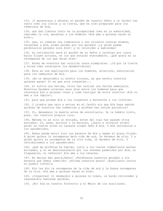 33
133. ¡Y apresuraos a obtener el perdón de vuestro Señor y un Jardín tan
vasto como los cielos y la tierra, que ha sido preparado para los
temerosos de Alá,
134. que dan limosna tanto en la prosperidad como en la adversidad,
reprimen la ira, perdonan a los hombres -Alá ama a quienes hacen el
bien-,
135. que, si cometen una indecencia o son injustos consigo mismos,
recuerdan a Alá, piden perdón por sus pecados -¿y quién puede
perdonarlos pecados sino Alá?- y no reinciden a sabiendas!
136. Su retribución será el perdón de su Señor y jardines por cuyos
bajos fluyen arroyos, en los que estarán eternamente. ¡Qué grata es la
recompensa de los que obran bien!
137. Antes de vosotros han ocurrido casos ejemplares. ¡Id por la tierra
y mirad cómo terminaron los desmentidores!
138. Ésta es una explicación para los hombres, dirección, exhortación
para los temerosos de Alá.
139. ¡No os desaniméis ni estéis tristes, ya que seréis vosotros
quienes ganen! Si es que sois creyentes...
140. Si sufrís una herida, otros han sufrido una herida semejante.
Nosotros hacemos alternar esos días entre los hombres para que
reconozca Alá a quienes crean y tome testigos de entre vosotros -Alá no
ama a los impíos-,
141. para que pruebe Alá a los creyentes y extermine a los infieles.
142. O ¿creéis que vais a entrar en el Jardín sin que Alá haya sabido
quiénes de vosotros han combatido y quiénes han tenido paciencia?
143. Sí, deseabais la muerte antes de encontrarla. Ya la habéis visto,
pues, con vuestros propios ojos.
144. Mahoma no es sino un enviado, antes del cual han pasado otros
enviados. Si, pues, muriera o le mataran, ¿ibais a volveros atrás?
Quien se vuelva atrás no causará ningún daño A Alá. Y Alá retribuirá a
los agradecidos.
145. Nadie puede morir sino con permiso De Alá y según el plazo fijado.
A quien quiera la recompensa dela vida de acá, le daremos de ella. Y a
quien quiera la recompensa de la otra vida, le daremos de ella. Y
retribuiremos a los agradecidos.
146. ¡Qué de profetas ha habido, junto a los cuales combatieron muchas
miriadas, y no se descorazonaron por los reveses padecidos por Alá, no
flaquearon, no cedieron! Alá ama a los tenaces.
147. No decían más que:«¡Señor! ¡Perdónanos nuestros pecados y los
excesos que hemos cometido! ¡Afirma nuestros pasos! ¡Auxílianos contra
el pueblo infiel!»
148. Alá les dio la recompensa de la vida de acá y la buena recompensa
de la otra. Alá ama a quienes hacen el bien.
149. ¡Creyentes! Si obedecéis a quienes no creen, os harán retroceder y
regresaréis habiendo perdido.
150. ¡No! Alá es vuestro Protector y el Mejor de los auxiliares.
 