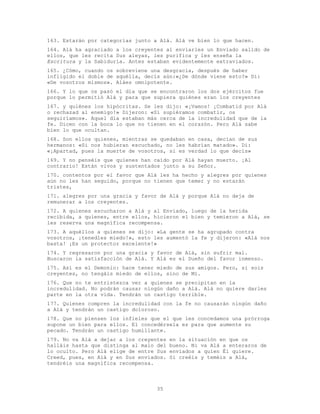35
163. Estarán por categorías junto a Alá. Alá ve bien lo que hacen.
164. Alá ha agraciado a los creyentes al enviarles un Enviado salido de
ellos, que les recita Sus aleyas, les purifica y les enseña la
Escritura y la Sabiduría. Antes estaban evidentemente extraviados.
165. ¿Cómo, cuando os sobreviene una desgracia, después de haber
infligido el doble de aquélla, decís aún:«¿De dónde viene esto?» Di:
«De vosotros mismos». Aláes omnipotente.
166. Y lo que os pasó el día que se encontraron los dos ejércitos fue
porque lo permitió Alá y para que supiera quiénes eran los creyentes
167. y quiénes los hipócritas. Se les dijo: «¡Vamos! ¡Combatid por Alá
o rechazad al enemigo!» Dijeron: «Si supiéramos combatir, os
seguiríamos». Aquel día estaban más cerca de la incredulidad que de la
fe. Dicen con la boca lo que no tienen en el corazón. Pero Alá sabe
bien lo que ocultan.
168. Son ellos quienes, mientras se quedaban en casa, decían de sus
hermanos: «Si nos hubieran escuchado, no les habrían matado». Di:
«¡Apartad, pues la muerte de vosotros, si es verdad lo que decís»
169. Y no penséis que quienes han caído por Alá hayan muerto. ¡Al
contrario! Están vivos y sustentados junto a su Señor.
170. contentos por el favor que Alá les ha hecho y alegres por quienes
aún no les han seguido, porque no tienen que temer y no estarán
tristes,
171. alegres por una gracia y favor de Alá y porque Alá no deja de
remunerar a los creyentes.
172. A quienes escucharon a Alá y al Enviado, luego de la herida
recibida, a quienes, entre ellos, hicieron el bien y temieron a Alá, se
les reserva una magnífica recompensa.
173. A aquéllos a quienes se dijo: «La gente se ha agrupado contra
vosotros, ¡tenedles miedo!», esto les aumentó la fe y dijeron: «Alá nos
basta! ¡Es un protector excelente!»
174. Y regresaron por una gracia y favor de Alá, sin sufrir mal.
Buscaron la satisfacción de Alá. Y Alá es el Dueño del favor inmenso.
175. Así es el Demonio: hace tener miedo de sus amigos. Pero, si sois
creyentes, no tengáis miedo de ellos, sino de Mí.
176. Que no te entristezca ver a quienes se precipitan en la
incredulidad. No podrán causar ningún daño a Alá. Alá no quiere darles
parte en la otra vida. Tendrán un castigo terrible.
177. Quienes compren la incredulidad con la fe no causarán ningún daño
a Alá y tendrán un castigo doloroso.
178. Que no piensen los infieles que el que les concedamos una prórroga
supone un bien para ellos. El concedérsela es para que aumente su
pecado. Tendrán un castigo humillante.
179. No va Alá a dejar a los creyentes en la situación en que os
halláis hasta que distinga al malo del bueno. Ni va Alá a enteraros de
lo oculto. Pero Alá elige de entre Sus enviados a quien Él quiere.
Creed, pues, en Alá y en Sus enviados. Si creéis y teméis a Alá,
tendréis una magnífica recompensa.
 