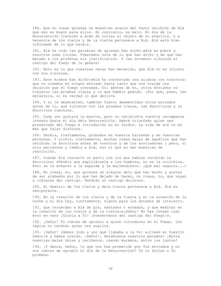 36
180. Que no crean quienes se muestran avaros del favor recibido de Alá
que eso es bueno para ellos. Al contrario, es malo. El día de la
Resurrección llevarán a modo de collar el objeto de su avaricia. L a
herencia de los cielos y de la tierra pertenece a Alá. Alá está bien
informado de lo que hacéis.
181. Alá ha oído las palabras de quienes han dicho.«Alá es pobre y
nosotros somo ricos». Tomaremos nota de lo que han dicho y de que han
matado a los profetas sin justificación. Y les diremos: «¡Gustad el
castigo del fuego de la gehena!
182. Esto es lo que vuestras obras han merecido, que Alá no es injusto
con Sus siervos».
183. Esos mismos han dicho:«Alá ha concertado una alianza con nosotros:
que no creamos en ningún enviado hasta tanto que nos traiga una
oblación que el fuego consuma». Di: «Antes de mí, otros enviados os
trajeron las pruebas claras y lo que habéis pedido. ¡Por qué, pues, les
matasteis, si es verdad lo que decís?»
184. Y si te desmienten, también fueron desmentidos otros enviados
antes de ti, que vinieron con las pruebas claras, las Escrituras y la
Escritura luminosa.
185. Cada uno gustará la muerte, pero no recibiréis vuestra recompensa
íntegra hasta el día dela Resurrección. Habrá triunfado quien sea
preservado del Fuego e introducido en el Jardín. La vida de acá no es
más que falaz disfrute.
186. Seréis, ciertamente, probados en vuestra hacienda y en vuestras
personas. Y oiréis, ciertamente, muchas cosas malas de aquéllos que han
recibido la Escritura antes de vosotros y de los asociadores ; pero, si
sois pacientes y teméis a Alá, eso sí que es dar muestras de
resolución.
187. Cuando Alá concertó un pacto con los que habían recibido la
Escritura: «Tenéis que explicársela a los hombres, no se la ocultéis».
Pero se la echaron a la espalda y la malvendieron. ¡Qué mal negocio...!
188. No creas, no, que quienes se alegran delo que han hecho y gustan
de ser alabados por lo que han dejado de hacer, no creas, no, que vayan
a librarse del castigo. Tendrán un castigo doloroso.
189. El dominio de los cielos y dela tierra pertenece a Alá. Alá es
omnipotente.
190. En la creación de los cielos y de la tierra y en la sucesión de la
noche y el día hay, ciertamente, signos para los dotados de intelecto.
191. que recuerdan a Alá de pie, sentados o echados, y que meditan en
la creación de los cielos y de la tierra:«¡Señor! No has creado todo
esto en vano ¡Gloria a Ti! ¡Presérvanos del castigo del Fuego!».
192. ¡Señor! Tú cubres de oprobio a quien introduces en el Fuego. Los
impíos no tendrán quien les auxilie.
193. ¡Señor! ;Hemos oído a uno que llamaba a la fe: «¡Creed en Vuestro
Señor!» y hemos creído. ¡Señor!¡ Perdónanos nuestros pecados! ¡Borra
nuestras malas obras y recíbenos. cuando muramos, entre los justos!
194. ¡Y danos, Señor, lo que nos has prometido por Tus enviados y no
nos cubras de oprobio el día de la Resurrección! Tú no faltas a Tu
promesa.
 