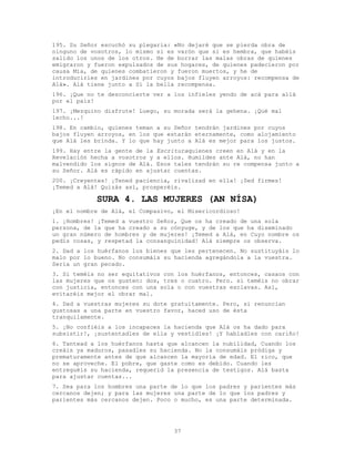 37
195. Su Señor escuchó su plegaria: «No dejaré que se pierda obra de
ninguno de vosotros, lo mismo si es varón que si es hembra, que habéis
salido los unos de los otros. He de borrar las malas obras de quienes
emigraron y fueron expulsados de sus hogares, de quienes padecieron por
causa Mía, de quienes combatieron y fueron muertos, y he de
introducirles en jardines por cuyos bajos fluyen arroyos: recompensa de
Alá». Alá tiene junto a Sí la bella recompensa.
196. ¡Que no te desconcierte ver a los infieles yendo de acá para allá
por el país!
197. ¡Mezquino disfrute! Luego, su morada será la gehena. ¡Qué mal
lecho...!
198. En cambio, quienes teman a su Señor tendrán jardines por cuyos
bajos fluyen arroyos, en los que estarán eternamente, como alojamiento
que Alá les brinda. Y lo que hay junto a Alá es mejor para los justos.
199. Hay entre la gente de la Escrituraquienes creen en Alá y en la
Revelación hecha a vosotros y a ellos. Humildes ante Alá, no han
malvendido los signos de Alá. Esos tales tendrán su re compensa junto a
su Señor. Alá es rápido en ajustar cuentas.
200. ¡Creyentes! ¡Tened paciencia, rivalizad en ella! ¡Sed firmes!
¡Temed a Alá! Quizás así, prosperéis.
SURA 4. LAS MUJERES (AN NÍSA)
¡En el nombre de Alá, el Compasivo, el Misericordioso!
1. ¡Hombres! ¡Temed a vuestro Señor, Que os ha creado de una sola
persona, de la que ha creado a su cónyuge, y de los que ha diseminado
un gran número de hombres y de mujeres! ¡Temed a Alá, en Cuyo nombre os
pedís cosas, y respetad la consanguinidad! Alá siempre os observa.
2. Dad a los huérfanos los bienes que les pertenecen. No sustituyáis lo
malo por lo bueno. No consumáis su hacienda agregándola a la vuestra.
Sería un gran pecado.
3. Si teméis no ser equitativos con los huérfanos, entonces, casaos con
las mujeres que os gusten: dos, tres o cuatro. Pero. si teméis no obrar
con justicia, entonces con una sola o con vuestras esclavas. Así,
evitaréis mejor el obrar mal.
4. Dad a vuestras mujeres su dote gratuitamente. Pero, si renuncian
gustosas a una parte en vuestro favor, haced uso de ésta
tranquilamente.
5. ¡No confiéis a los incapaces la hacienda que Alá os ha dado para
subsistir!, ¡sustentadles de ella y vestidles! ¡Y habladles con cariño!
6. Tantead a los huérfanos hasta que alcancen la nubilidad, Cuando los
creáis ya maduros, pasadles su hacienda. No la consumáis pródiga y
prematuramente antes de que alcancen la mayoría de edad. El rico, que
no se aproveche. El pobre, que gaste como es debido. Cuando les
entreguéis su hacienda, requerid la presencia de testigos. Alá basta
para ajustar cuentas...
7. Sea para los hombres una parte de lo que los padres y parientes más
cercanos dejen; y para las mujeres una parte de lo que los padres y
parientes más cercanos dejen. Poco o mucho, es una parte determinada.
 