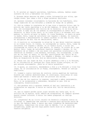 38
8. Si asisten al reparto parientes, huérfanos, pobres, dadles algún
sustento de ello y habladles con cariño.
9. Quienes dejen menores de edad y estén intranquilos por ellos, que
tengan miedo. Que teman a Alá y digan palabras oportunas.
10. Quienes consuman injustamente la hacienda de los huérfanos, sólo
fuego ingerirán en sus entrañas y arderán en fuego de la gehena.
11. Alá os ordena lo siguiente en lo que toca a vuestros hijos: que la
porción del varón equivalga a la de dos hembras. Si éstas son más de
dos, les corresponderán dos tercios de la herencia. Si es hija única.
la mitad. A cada uno de los padres le corresponderá un sexto de la
herencia, si deja hijos; pero, si no tiene hijos y le heredan sólo sus
padres, un tercio es para la madre. Si tiene hermanos, un sexto es para
la madre. Esto, luego de satisfacer sus legados o deudas. De vuestros
ascendientes o descendientes no sabéis quiénes os son más útiles. Ésta
es obligación de Alá. Alá es omnisciente, sabio.
12. A vosotros os corresponde la mitad de lo que dejen vuestras esposas
si no tienen hijos. Si tienen, os corresponde un cuarto. Esto, luego de
satisfacer sus legados o deudas. Si no tenéis hijos, a ellas les
corresponde un cuarto de lo que dejéis. Si tenéis, un octavo de lo que
dejéis. Esto. luego de satisfacer vuestros legados o deudas. Si los
herederos de un hombre o de una mujer son parientes colaterales y le
sobrevive un hermano o una hermana, entonces, les corresponde, a cada
uno de los dos, un sexto. Si son más, participarán del tercio de la
herencia, luego de satisfacer los legados o deudas, sin dañar a nadie.
Ésta es disposición de Alá. Alá es omnisciente, benigno.
13. Éstas son las leyes de Alá. A quien obedezca a Alá y a Su Enviado,
Él le introducirá en jardines por cuyos bajos fluyen arroyos, en los
que estarán eternamente. ¡Éste es el éxito grandioso!
14. A quien, al contrario, desobedezca a Alá y a Su Enviado y viole Sus
leyes. Él le introducirá en un Fuego, eternamente. Tendrá un castigo
humillante.
15. Llamad a cuatro testigos de vosotros contra aquéllas de vuestras
mujeres que cometan deshonestidad. Si atestiguan, recluidlas en casa
hasta que mueran o hasta que Alá les procure una salida.
16. Si dos de los vuestros la cometen, castigad a ambos severamente.
Pero, si se arrepienten y enmiendan, dejadles en paz. Alá es
indulgente, misericordioso.
17. Alá perdona sólo a quienes cometen el mal por ignorancia y se
arrepienten en seguida. A éstos se vuelve Alá. Alá es omnisciente,
sabio.
18. Que no espere perdón quien sigue obrando mal hasta que, en el
artículo de la muerte, dice: «Ahora me arrepiento». Ni tampoco quienes
mueren siendo infieles. A éstos les hemos preparado un castigo
doloroso.
19. ¡Creyentes! No es lícito recibir en herencia a mujeres contra su
voluntad, ni impedirles que vuelvan a casarse para quitarles parte de
lo que les habíais dado, a menos que sean culpables de deshonestidad
manifiesta. Comportaos con ellas como es debido. Y si os resultan
antipáticas, puede que Alá haya puesto mucho bien en el objeto de
vuestra antipatía.
 