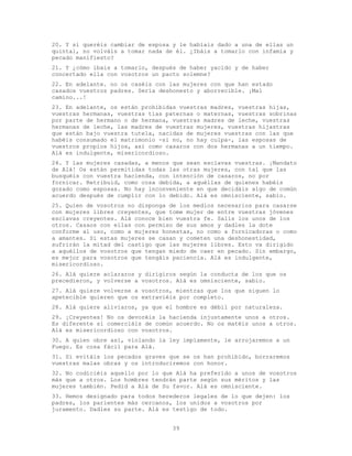 39
20. Y si queréis cambiar de esposa y le habíais dado a una de ellas un
quintal, no volváis a tomar nada de él. ¿Ibáis a tomarlo con infamia y
pecado manifiesto?
21. Y ¿cómo ibais a tomarlo, después de haber yacido y de haber
concertado ella con vosotros un pacto solemne?
22. En adelante. no os caséis con las mujeres con que han estado
casados vuestros padres. Sería deshonesto y aborrecible. ¡Mal
camino...!
23. En adelante, os están prohibidas vuestras madres, vuestras hijas,
vuestras hermanas, vuestras tías paternas o maternas, vuestras sobrinas
por parte de hermano o de hermana, vuestras madres de leche, vuestras
hermanas de leche, las madres de vuestras mujeres, vuestras hijastras
que están bajo vuestra tutela, nacidas de mujeres vuestras con las que
habéis consumado el matrimonio -si no, no hay culpa-, las esposas de
vuestros propios hijos, así como casaros con dos hermanas a un tiempo.
Alá es indulgente, misericordioso.
24. Y las mujeres casadas, a menos que sean esclavas vuestras. ¡Mandato
de Alá! Os están permitidas todas las otras mujeres, con tal que las
busquéis con vuestra hacienda, con intención de casaros, no por
fornicar. Retribuid, como cosa debida, a aquéllas de quienes habéis
gozado como esposas. No hay inconveniente en que decidáis algo de común
acuerdo después de cumplir con lo debido. Alá es omnisciente, sabio.
25. Quien de vosotros no disponga de los medios necesarios para casarse
con mujeres libres creyentes, que tome mujer de entre vuestras jóvenes
esclavas creyentes. Alá conoce bien vuestra fe. Salís los unos de los
otros. Casaos con ellas con permiso de sus amos y dadles la dote
conforme al uso, como a mujeres honestas, no como a fornicadoras o como
a amantes. Si estas mujeres se casan y cometen una deshonestidad,
sufrirán la mitad del castigo que las mujeres libres. Esto va dirigido
a aquéllos de vosotros que tengan miedo de caer en pecado. Sin embargo,
es mejor para vosotros que tengáis paciencia. Alá es indulgente,
misericordioso.
26. Alá quiere aclararos y dirigiros según la conducta de los que os
precedieron, y volverse a vosotros. Alá es omnisciente, sabio.
27. Alá quiere volverse a vosotros, mientras que los que siguen lo
apetecible quieren que os extraviéis por completo.
28. Alá quiere aliviaros, ya que el hombre es débil por naturaleza.
29. ¡Creyentes! No os devoréis la hacienda injustamente unos a otros.
Es diferente si comerciáis de común acuerdo. No os matéis unos a otros.
Alá es misericordioso con vosotros.
30. A quien obre así, violando la ley impíamente, le arrojaremos a un
Fuego. Es cosa fácil para Alá.
31. Si evitáis los pecados graves que se os han prohibido, borraremos
vuestras malas obras y os introduciremos con honor.
32. No codiciéis aquello por lo que Alá ha preferido a unos de vosotros
más que a otros. Los hombres tendrán parte según sus méritos y las
mujeres también. Pedid a Alá de Su favor. Alá es omnisciente.
33. Hemos designado para todos herederos legales de lo que dejen: los
padres, los parientes más cercanos, los unidos a vosotros por
juramento. Dadles su parte. Alá es testigo de todo.
 