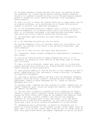 42
64. No hemos mandado a ningún Enviado sino para, con permiso de Alá,
ser obedecido. Si, cuando fueron injustos consigo mismos, hubieran
venido a ti y pedido el perdón de Alá, y si el Enviado hubiera también
pedido el perdón por ellos, habrían encontrado a Alá indulgente,
misericordioso.
65. Pero ¡no, por tu Señor! No creerán hasta que te hayan hecho juez de
su disputa; entonces, ya no encontrarán en sí mismos dificultad en
aceptar tu decisión y se adherirán plenamente.
66. Si les hubiéramos prescrito: «¡Mataos unos a otros!» o «¡Salid de
vuestros hogares!», no lo habrían hecho, salvo unos pocos de ellos.
Pero, si se hubieran conformado a las exhortaciones recibidas, habría
sido mejor para ellos y habrían salido más fortalecidos.
67. les habríamos dado entonces, por parte Nuestra, una magnífica
recompensa
68. y les habríamos dirigido por una vía recta.
69. Quienes obedecen a Alá y al Enviado, están con los profetas, los
veraces, los testigos y los justos a los que Alá ha agraciado. ¡Qué
buena compañía!
70. Así es el favor de Alá. Alá basta como omnisciente.
71. ¡Creyentes! ¡Tened cuidado! Acometed en destacamentos o formando un
solo cuerpo.
72. Hay entre vosotros quien se queda rezagado del todo y, si os
sobreviene una desgracia, dice: «Alá me ha agraciado, pues no estaba
allí con ellos».
73. Pero, si Alá os favorece, seguro que, dice, como si no existiera
ninguna amistad entre vosotros y él: «¡Ojalá hubiera estado con ellos,
habría obtenido un éxito grandioso!»
74. ¡Que quienes cambian la vida de acá por la otra combatan por Alá! A
quien. combatiendo por Alá, sea muerto o salga victorioso, le daremos
una magnífica recompensa.
75. ¿Por qué no queréis combatir por Alá y por los oprimidos -hombres,
mujeres y niños que dicen: «¡Señor! ¡Sácanos de esta ciudad, de impíos
habitantes! ¡Danos un amigo designado por Ti! ¡Danos un auxiliar
designado por tí!»?
76. Quienes creen, combaten por Alá. Quienes no creen, combaten por los
taguts. Combatid, pues, contra los amigos del Demonio. ¡Las artimañas
del Demonio son débiles!
77. ¿No has visto a aquéllos a quienes se dijo: «¡Deponed las armas!
¡Haced la azalá y dad el azaque!»? Cuando se les prescribe el combate,
algunos de ellos tienen tanto miedo de los hombres como deberían tener
de Alá, o aún más, y dicen: «¡Señor! ¿Por qué nos has ordenado
combatir? Si nos dejaras para un poco más tarde...» Di: «El breve
disfrute de la vida de acá es mezquino. La otra vida es mejor para
quien teme a Alá. No se os tratará injustamente en lo más mínimo».
78. Dondequiera que os encontréis, la muerte os alcanzará, aun si
estáis en torres elevadas. Si les sucede un bien, dicen: «Esto viene de
Alá». Pero, si es un mal, dicen: «Esto viene de ti». Di: «Todo viene de
Alá». Pero ¿qué tienen éstos, que apenas comprenden lo que se les dice?
 
