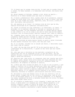43
79. Lo bueno que te sucede viene de Alá. Lo malo que te sucede viene de
ti mismo. Te hemos mandado a la Humanidad como Enviado. Alá basta como
testigo.
80. Quien obedece al Enviado, obedece a Alá. Quien se aparta...
Nosotros no te hemos mandado para que seas su custodio.
81. Y dicen: «¡Obediencia! Pero, cuando salen de tu presencia, algunos
traman de noche hacer otra cosa diferente de lo que tú dices. Alá toma
nota de lo que traman de noche. ¡Apártate, pues, de ellos y confía en
Alá! ¡Alá basta como protector!
82. ¿No meditan en el Corán ? Si hubiera sido de otro que de Alá,
habrían encontrado en él numerosas contradicciones.
83. Cuando se enteran de algo referente a la seguridad o al temor, lo
difunden. Si lo hubieran referido al Enviado y a quienes de ellos
tienen autoridad, los que deseaban averiguar la verdad habrían sabido
si dar crédito o no. Si no llega a ser por el favor que de Alá habéis
recibido y por Su misericordia, habríais seguido casi todos al Demonio.
84. ¡Combate, pues, por Alá! Sólo de ti eres responsable. ¡Anima a los
creyentes! Puede que Alá contenga el ímpetu de los infieles. Alá
dispone de más violencia y es más terrible en castigar.
85. Quien intercede de buena manera tendrá su parte y quien intercede
de mala manera recibirá otro tanto. Alá vela por todo.
86. Si os saludan, saludad con un saludo aún mejor, o devolvedlo igual.
Alá tiene todo en cuenta.
87. ¡Alá! ¡No hay más dios que Él! Él ha de reuniros para el día
indubitable de la Resurreción. Y ¿quién es más veraz que Alá cuando
dice algo?
88. ¿Por qué vais a dividiros en dos partidos a propósito de los
hipócritas? Alá les ha rechazado ya por lo que han hecho. ¿Es que
queréis dirigir a quien Alá ha extraviado? No encontrarás camino para
aquél a quien Alá extravía.
89. Querrían que, como ellos, no creyerais, para ser iguales que ellos.
No hagáis, pues, amigos entre ellos hasta que hayan emigrado por Alá.
Si cambian de propósito, apoderaos de ellos y matadles donde les
encontréis. No aceptéis su amistad ni auxilio,
90. a menos que sean aliados de gente con la que os una un pacto, o que
vengan a vosotros con el ánimo oprimido por tener que combatir contra
vosotros o contra su propia gente. Si Alá hubiera querido, les habría
dado poder sobre vosotros y habrían combatido contra vosotros. Si se
mantienen aparte, si no combaten contra vosotros y os ofrecen
someterse, entonces no tendréis justificación ante Alá contra ellos.
91. Hallaréis a otros que desean vivir en paz con vosotros y con su
propia gente. Siempre que se les invita a la apostasía, caen en ella.
Si no se mantienen aparte, si no os ofrecen someterse, si no deponen
las armas, apoderaos de ellos y matadles donde deis con ellos. Os hemos
dado pleno poder sobre ellos.
92. Un creyente no puede matar a otro creyente, a menos que sea por
error. Y quien mate a un creyente por error deberá manumitir a un
esclavo creyente y pagar el precio de sangre a la familia de la
víctima, a menos que ella renuncie al mismo como limosna. Y si la
víctima era creyente y pertenecía a gente enemiga vuestra, deberá
 