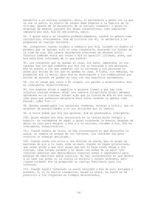 44
manumitir a un esclavo creyente. Pero, si pertenecía a gente con la que
os une un pacto, el precio de sangre debe pagarse a la familia de la
víctima, aparte de la manumisión de un esclavo creyente. Y quien no
disponga de medios, ayunará dos meses consecutivos, como expiación
impuesta por Alá. Alá es omniscente, sabio.
93. Y quien mate a un creyente premeditadamente, tendrá la gehena como
retribución, eternamente. Alá se irritará con él, le maldecirá y le
preparará un castigo terrible.
94. ¡Creyentes! cuando acudáis a combatir por Alá, cuidado no digáis al
primero que os salude: «¡Tú no eres creyente!», buscando los bienes de
la vida de acá. Alá ofrece abundantes ocasiones de obtener botín.
Vosotros también erais así antes s Alá os agració! ¡Cuidado, pues, que
Alá está bien informado de lo que hacéis!
95. Los creyentes que se quedan en casa, sin estar impedidos, no son
iguales que los que combaten por Alá con su hacienda y sus personas.
Alá ha puesto a los que combaten con su hacienda y sus personas un
grado por encima de los que se quedan en casa. A todos, sin embargo, ha
prometido Alá lo mejor, pero Alá ha distinguido a los combatientes por
encima de quienes se quedan en casa con una magnífica recompensa,
96. con el rango que junto a Él ocupan, con perdón y misericordia. Alá
es indulgente, misericordioso.
97. Los ángeles dirán a aquéllos a quienes llamen y que han sido
injustos consigo mismos: «Cuál era vuestra situación?» Dirán: «Éramos
oprimidos en la tierra». Dirán: «¿Es que la tierra de Alá no era vasta
como para que pudierais emigrar?» Esos tales tendrán la gehena como
morada. ¡;Mal fin...!
98. Quedan exceptuados los oprimidos -hombres, mujeres y niños-, que no
disponen de posibilidades y no son dirigidos por el Camino.
99. A éstos puede que Alá les perdone. Alá es perdonador, indulgente.
100. Quien emigre por Alá, encontrará en la tierra mucho refugio y
espacio. La recompensa de aquél a quien sorprenda la muerte, después de
dejar su casa para emigrar a Alá y a Su enviado, incumbe a Alá. Alá es
indulgente, misericordioso.
101. Cuando estéis de viaje, no hay incoveniente en que abreviéis la
azalá, si teméis un ataque de los infieles. Los infieles son para
vosotros un enemigo declarado.
102. Cuando estés con ellos y les dirijas la azalá, que un grupo se
mantenga de pie a tu lado, arma en mano. Cuando se hayan prosternado,
que vayan atrás y que otro grupo que aún no haya orado venga y ore
contigo. ¡Que tengan cuidado y no dejen las armas de la mano! Los
infieles querrían que descuidarais vuestras armas e impedimenta para
echarse de improviso sobre vosotros. No hay inconveniente en que dejéis
a un lado las armas si la lluvia os molesta o estáis enfermos, pero
¡tened cuidado! Alá ha preparado un castigo humillante para los
infieles.
103. Cuando hayáis terminado la azalá recordad a Alá de pie, sentados o
echados. Y, si os sentís tranquilos, haced la azalá. La azalá se ha
prescrito a los creyentes en tiempos determinados.
 