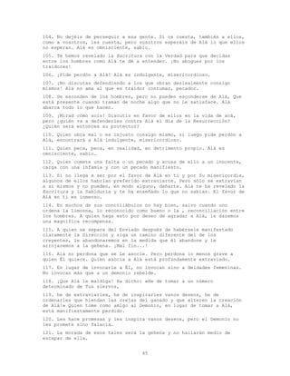 45
104. No dejéis de perseguir a esa gente. Si os cuesta, también a ellos,
como a vosotros, les cuesta, pero vosotros esperáis de Alá lo que ellos
no esperan. Alá es omnisciente, sabio.
105. Te hemos revelado la Escritura con la Verdad para que decidas
entre los hombres como Alá te dé a entender. ¡No abogues por los
traidores!
106. ¡Pide perdón a Alá! Alá es indulgente, misericordioso.
107. ¡No discutas defendiendo a los que obran deslealmente consigo
mismos! Alá no ama al que es traidor contumaz, pecador.
108. Se esconden de los hombres, pero no pueden esconderse de Alá, Que
está presente cuando traman de noche algo que no Le satisface. Alá
abarca todo lo que hacen.
109. ¡Mirad cómo sois! Discutís en favor de ellos en la vida de acá,
pero ¿quién va a defenderles contra Alá el día de la Resurrección?
¿Quién será entonces su protector?
110. Quien obra mal o es injusto consigo mismo, si luego pide perdón a
Alá, encontrará a Alá indulgente, misericordioso.
111. Quien peca, peca, en realidad, en detrimento propio. Alá es
omnisciente, sabio.
112. Quien comete una falta o un pecado y acusa de ello a un inocente,
carga con una infamia y con un pecado manifiesto.
113. Si no llega a ser por el favor de Alá en ti y por Su misericordia,
algunos de ellos habrían preferido extraviarte. Pero sólo se extravían
a sí mismos y no pueden, en modo alguno, dañarte. Alá te ha revelado la
Escritura y la Sabiduría y te ha enseñado lo que no sabías. El favor de
Alá en ti es inmenso.
114. En muchos de sus conciliábulos no hay bien, salvo cuando uno
ordena la limosna, lo reconocido como bueno o la , reconciliación entre
los hombres. A quien haga esto por deseo de agradar a Alá, le daremos
una magnífica recompensa.
115. A quien se separe del Enviado después de habérsele manifestado
claramente la Dirección y siga un camino diferente del de los
creyentes, le abandonaremos en la medida que él abandone y le
arrojaremos a la gehena. ¡Mal fin...!
116. Alá no perdona que se Le asocie. Pero perdona lo menos grave a
quien Él quiere. Quien asocia a Alá está profundamente extraviado.
117. En lugar de invocarle a Él, no invocan sino a deidades femeninas.
No invocan más que a un demonio rebelde.
118. ¡Que Alá le maldiga! Ha dicho: «He de tomar a un número
determinado de Tus siervos,
119. he de extraviarles, he de inspirarles vanos deseos, he de
ordenarles que hiendan las orejas del ganado y que alteren la creación
de Alá!» Quien tome como amigo al Demonio, en lugar de tomar a Alá,
está manifiestamente perdido.
120. Les hace promesas y les inspira vanos deseos, pero el Demonio no
les promete sino falacia.
121. La morada de esos tales será la gehena y no hallarán medio de
escapar de ella.
 