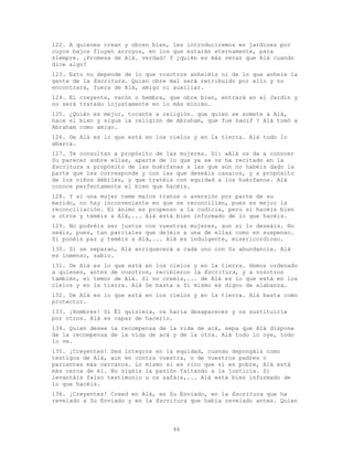 46
122. A quienes crean y obren bien, les introduciremos en jardines por
cuyos bajos fluyen arroyos, en los que estarán eternamente, para
siempre. ¡Promesa de Alá. verdad! Y ¿quién es más veraz que Alá cuando
dice algo?
123. Esto no depende de lo que vosotros anheléis ni de lo que anhele la
gente de la Escritura. Quien obre mal será retribuido por ello y no
encontrará, fuera de Alá, amigo ni auxiliar.
124. El creyente, varón o hembra, que obre bien, entrará en el Jardín y
no será tratado injustamente en lo más mínimo.
125. ¿Quién es mejor, tocante a religión. que quien se somete a Alá,
hace el bien y sigue la religión de Abraham, que fue hanif ? Alá tomó a
Abraham como amigo.
126. De Alá es lo que está en los cielos y en la tierra. Alá todo lo
abarca.
127. Te consultan a propósito de las mujeres. Di: «Alá os da a conocer
Su parecer sobre ellas, aparte de lo que ya se os ha recitado en la
Escritura a propósito de las huérfanas a las que aún no habéis dado la
parte que les corresponde y con las que deseáis casaros, y a propósito
de los niños débiles, y que tratéis con equidad a los huérfanos. Alá
conoce perfectamente el bien que hacéis.
128. Y si una mujer teme malos tratos o aversión por parte de su
marido, no hay inconveniente en que se reconcilien, pues es mejor la
reconciliación. El ánimo es propenso a la codicia, pero si hacéis bien
a otros y teméis a Alá,... Alá está bien informado de lo que hacéis.
129. No podréis ser justos con vuestras mujeres, aun si lo deseáis. No
seáis, pues, tan parciales que dejéis a una de ellas como en suspenso.
Si ponéis paz y teméis a Alá,... Alá es indulgente, misericordioso.
130. Si se separan, Alá enriquecerá a cada uno con Su abundancia. Alá
es inmenso, sabio.
131. De Alá es lo que está en los cielos y en la tierra. Hemos ordenado
a quienes, antes de vosotros, recibieron la Escritura, y a vosotros
también, el temor de Alá. Si no creéis,... de Alá es lo que está en los
cielos y en la tierra. Alá Se basta a Sí mismo es digno de alabanza.
132. De Alá es lo que está en los cielos y en la tierra. Alá basta como
protector.
133. ¡Hombres! Si Él quisiera, os haría desaparecer y os sustituiría
por otros. Alá es capaz de hacerlo.
134. Quien desee la recompensa de la vida de acá, sepa que Alá dispone
de la recompensa de la vida de acá y de la otra. Alá todo lo oye, todo
lo ve.
135. ¡Creyentes! Sed íntegros en la equidad, cuando depongáis como
testigos de Alá, aun en contra vuestra, o de vuestros padres o
parientes más cercanos. Lo mismo si es rico que si es pobre, Alá está
más cerca de él. No sigáis la pasión faltando a la justicia. Si
levantáis falso testimonio u os zafáis,... Alá está bien informado de
lo que hacéis.
136. ¡Creyentes! Creed en Alá, en Su Enviado, en la Escritura que ha
revelado a Su Enviado y en la Escritura que había revelado antes. Quien
 
