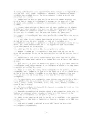 48
dijeron: «¡Muéstranos a Alá claramente!» Como castigo a su impiedad el
Rayo se los llevó. Luego, cogieron el ternero, aun después de haber
recibido las pruebas claras. Se lo perdonamos y dimos a Moisés una
autoridad manifiesta.
154. Levantamos la montaña por encima de ellos en señal de pacto con
ellos y les dijimos: «¡Prosternaos al entrar por la puerta!» Y les
dijimos: «¡No violéis el sábado!» Y concertamos con ellos un pacto
solemne.
155. ...por haber violado su pacto, por no haber creído en los signos
de Alá, por haber matado a los profetas sin justificación y por haber
dicho: «Nuestros corazones están incircuncisos». ¡No! Alá los ha
sellado por su incredulidad, de modo que tienen fe, pero poca.
156. ...por su incredulidad por haber proferido contra María una enorme
calumnia,
157. y por haber dicho: «Hemos dado muerte al Ungido, Jesús, hijo de
María, el enviado de Alá», siendo así que no le mataron ni le
crucificaron, sino que les pareció así. Los que discrepan acerca de él,
dudan. No tienen conocimiento de él, no siguen más que conjeturas.
Pero, ciertamente no le mataron,
158. sino que Alá lo elevó a Sí. Alá es poderoso, sabio.
159. Entre la gente de la Escritura no has nadie que no crea en Él
antes de su muerte. Él día de la Resurrección servirá de testigo contra
ellos.
160. Prohibimos a los judíos cosas buenas que antes les habían sido
lícitas, por haber sido impíos y por haber desviado a tantos del camino
de Alá.
161. por usurear, a pesar de habérseles prohibido, y por haber devorado
la hacienda ajena injustamente. A los infieles de entre ellos les hemos
preparado un castigo doloroso.
162. Pero a los que, de ellos, están arraigados en la Ciencia, a los
creyentes, que , creen en lo que se te ha revelado a ti y a otros antes
de ti, a los que hacen la azalá, a los que dan el azaque, a los que
creen en Alá y en el último Día, a ésos les daremos una magnífica
recompensa.
163. Te hemos hecho una revelación, como hicimos una revelación a Noé y
a los profeta que le siguieron. Hicimos una revelación a Abraham,
Ismael, Isaac, Jacob, as tribus, Jesús, Job, Jonás, Aarón y Salomón. Y
dimos a David Salmos.
164. Te hemos contado previamente de algunos enviados, de otros no -con
Moisés Alá habló de hecho-,
165. enviados portadores de buenas nuevas y que advertían, para que los
hombres no pudieran alegar ningún pretexto ante Alá después de la
venida de los enviados. Alá es poderoso, sabio.
166. Pero Alá es testigo de que lo que El te ha revelado lo ha revelado
con Su ciencia. Los ángeles también son testigos, aunque basta Alá como
testigo.
167. Los que no creen y desvían a otros del camino de Alá están
profundamente extraviados.
 
