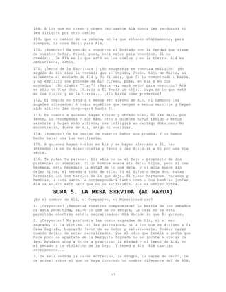 49
168. A los que no crean y obren impíamente Alá nunca les perdonará ni
les dirigirá por otro camino
169. que el camino de la gehena, en la que estarán eternamente, para
siempre. Es cosa fácil para Alá.
170. ¡Hombres! Ha venido a vosotros el Enviado con la Verdad que viene
de vuestro Señor. Creed, pues, será mejor para vosotros. Si no
creéis... De Alá es lo que está en los cielos y en la tierra. Alá es
omnisciente, sabio.
171. ¡Gente de la Escritura ! ¡No exageréis en vuestra religión! ¡No
digáis de Alá sino la verdad: que el Ungido, Jesús, hijo de María, es
solamente el enviado de Alá y Su Palabra, que Él ha comunicado a María,
y un espíritu que procede de Él! ¡Creed, pues, en Alá y en Sus
enviados! ¡No digáis "Tres'! ¡Basta ya, será mejor para vosotros! Alá
es sólo un Dios Uno. ¡Gloria a Él Tener un hijo...Suyo es lo que está
en los cielos y en la tierra... ¡Alá basta como protector!
172. El Ungido no tendrá a menos ser siervo de Alá, ni tampoco los
ángeles allegados. A todos aquéllos que tengan a menos servirle y hayan
sido altivos les congregará hacia Sí.
173. En cuanto a quienes hayan creído y obrado bien, Él les dará, por
favor, Su recompensa y aún más. Pero a quienes hayan tenido a menos
servirle y hayan sido altivos, les infligirá un castigo doloroso. No
encontrarán, fuera de Alá, amigo ni auxiliar.
174. ¡Hombres! Os ha venido de vuestro Señor una prueba. Y os hemos
hecho bajar una Luz manifiesta.
175. A quienes hayan creído en Alá y se hayan aferrado a Él, les
introducirá en Su misericordia y favor y les dirigirá a Sí por una vía
recta.
176. Te piden tu parecer. Di: «Alá os da el Suyo a propósito de los
parientes colaterales. Si un hombre muere sin dejar hijos, pero sí una
hermana, ésta heredará la mitad de lo que deja, y si ella muere sin
dejar hijos, él heredará todo de ella. Si el difunto deja dos, éstas
heredarán los dos tercios de lo que deje. Si tiene hermanos, varones y
hembras, a cada varón le corresponderá tanto como a dos hembras juntas.
Alá os aclara esto para que no os extraviéis. Alá es omnisciente».
SURA 5. LA MESA SERVIDA (AL MAEDA)
¡En el nombre de Alá, el Compasivo, el Misericordioso!
1. ¡Creyentes! ¡Respetad vuestros compromisos! La bestia de los rebaños
os está permitida, salvo lo que se os recita. La caza no os está
permitida mientras estéis sacralizados. Alá decide lo que Él quiere.
2. ¡Creyentes! No profanéis las cosas sagradas de Alá, ni el mes
sagrado, ni la víctima, ni las guirnaldas, ni a los que se dirigen a la
Casa Sagrada, buscando favor de su Señor y satisfacerle. Podéis cazar
cuando dejáis de estar sacralizados. Que el odio que tenéis a gente que
hace poco os apartaba de la Mezquita Sagrada no os incite a violar la
ley. Ayudaos unos a otros a practicar la piedad y el temor de Alá, no
el pecado y la violación de la ley. ¡Y temed a Alá! Alá castiga
severamente...
3. Os está vedada la carne mortecina, la sangre, la carne de cerdo, la
de animal sobre el que se haya invocado un nombre diferente del de Alá,
 