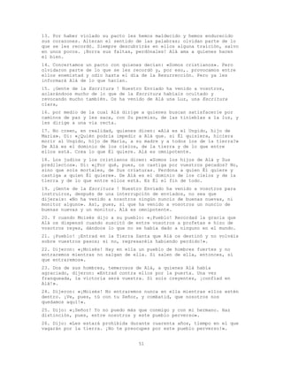 51
13. Por haber violado su pacto les hemos maldecido y hemos endurecido
sus corazones. Alteran el sentido de las palabras; olvidan parte de lo
que se les recordó. Siempre descubrirás en ellos alguna traición, salvo
en unos pocos. ¡Borra sus faltas, perdónales! Alá ama a quienes hacen
el bien.
14. Concertamos un pacto con quienes decían: «Somos cristianos». Pero
olvidaron parte de lo que se les recordó y, por eso,. provocamos entre
ellos enemistad y odio hasta el día de la Resurrección. Pero ya les
informará Alá de lo que hacían.
15. ¡Gente de la Escritura ! Nuestro Enviado ha venido a vosotros,
aclarándoos mucho de lo que de la Escritura habíais ocultado y
revocando mucho también. Os ha venido de Alá una Luz, una Escritura
clara,
16. por medio de la cual Alá dirige a quienes buscan satisfacerle por
caminos de paz y les saca, con Su permiso, de las tinieblas a la luz, y
les dirige a una vía recta.
17. No creen, en realidad, quienes dicen: «Alá es el Ungido, hijo de
María». Di: «¿Quién podría impedir a Alá que. si Él quisiera, hiciera
morir al Ungido, hijo de María, a su madre y a todos los de la tierra?»
De Alá es el dominio de los cielos, de la tierra y de lo que entre
ellos está. Crea lo que Él quiere. Alá es omnipotente.
18. Los judíos y los cristianos dicen: «Somos los hijos de Alá y Sus
predilectos». Di: «¿Por qué, pues, os castiga por vuestros pecados? No,
sino que sois mortales, de Sus criaturas. Perdona a quien Él quiere y
castiga a quien Él quiere». De Alá es el dominio de los cielos y de la
tierra y de lo que entre ellos está. Es Él el fin de todo.
19. ¡Gente de la Escritura ! Nuestro Enviado ha venido a vosotros para
instruiros, después de una interrupción de enviados, no sea que
dijerais: «No ha venido a nosotros ningún nuncio de buenas nuevas, ni
monitor alguno». Así, pues, sí que ha venido a vosotros un nuncio de
buenas nuevas y un monitor. Alá es omnipotente.
20. Y cuando Moisés dijo a su pueblo: «¡Pueblo! Recordad la gracia que
Alá os dispensó cuando suscitó de entre vosotros a profetas e hizo de
vosotros reyes, dándoos lo que no se había dado a ninguno en el mundo.
21. ¡Pueblo! ¡Entrad en la Tierra Santa que Alá os destinó y no volváis
sobre vuestros pasos; si no, regresaréis habiendo perdido!».
22. Dijeron: «¡Moisés! Hay en ella un pueblo de hombres fuertes y no
entraremos mientras no salgan de ella. Si salen de ella, entonces, sí
que entraremos».
23. Dos de sus hombres, temerosos de Alá, a quienes Alá había
agraciado, dijeron: «Entrad contra ellos por la puerta. Una vez
franqueada, la victoria será vuestra. Si sois creyentes, ¡confiad en
Alá!».
24. Dijeron: «¡Moisés! No entraremos nunca en ella mientras ellos estén
dentro. ¡Ve, pues, tú con tu Señor, y combatid, que nosotros nos
quedamos aquí!».
25. Dijo: «¡Señor! Yo no puedo más que conmigo y con mi hermano. Haz
distinción, pues, entre nosotros y este pueblo perverso».
26. Dijo: «Les estará prohibida durante cuarenta años, tiempo en el que
vagarán por la tierra. ¡No te preocupes por este pueblo perverso!».
 