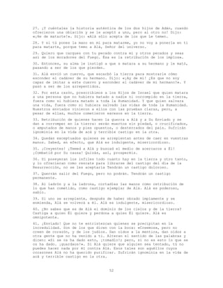 52
27. ¡Y cuéntales la historia auténtica de los dos hijos de Adán, cuando
ofrecieron una oblación y se le aceptó a uno, pero al otro no! Dijo:
«¡He de matarte!». Dijo: «Alá sólo acepta de los que Le temen.
28. Y si tú pones la mano en mí para matarme, yo no voy a ponerla en ti
para matarte, porque temo a Alá, Señor del universo.
29. Quiero que cargues con tu pecado contra mí y otros pecados y seas
así de los moradores del Fuego. Ésa es la retribución de los impíos».
30. Entonces, su alma le instigó a que s matara a su hermano y le mató,
pasando a ser de los que pierden.
31. Alá envió un cuervo, que escarbó la tierra para mostrarle cómo
esconder el cadáver de su hermano. Dijo: «¡Ay de mí! ¿Es que no soy
capaz de imitar a este cuervo y esconder el cadáver de mi hermano?». Y
pasó a ser de los arrepentidos.
32. Por esta razón, prescribimos a los Hijos de Israel que quien matara
a una persona que no hubiera matado a nadie ni corrompido en la tierra,
fuera como si hubiera matado a toda la Humanidad. Y que quien salvara
una vida, fuera como si hubiera salvado las vidas de toda la Humanidad.
Nuestros enviados vinieron a ellos con las pruebas claras, pero, a
pesar de ellas, muchos cometieron excesos en la tierra.
33. Retribución de quienes hacen la guerra a Alá y a Su Enviado y se
dan a corromper en la tierra: serán muertos sin piedad, o crucificados,
o amputados de manos y pies opuestos, o desterrados del país. Sufrirán
ignominia en la vida de acá y terrible castigo en la otra.
34. Quedan exceptuados quienes se arrepientan antes de caer en vuestras
manos. Sabed, en efecto, que Alá es indulgente, misericordioso.
35. ¡Creyentes! ¡Temed a Alá y buscad el medio de acercaros a Él!
¡Combatid por Su causa! Quizás, así, prosperéis.
36. Si poseyeran los infiles todo cuanto hay en la tierra y otro tanto,
y lo ofrecieran como rescate para librarse del castigo del día de la
Resurrección, no se les aceptaría Tendrán un castigo doloroso.
37. Querrán salir del Fuego, pero no podrán. Tendrán un castigo
permanente.
38. Al ladrón y a la ladrona, cortadles las manos como retribución de
lo que han cometido, como castigo ejemplar de Alá. Alá es poderoso,
sabio.
39. Si uno se arrepiente, después de haber obrado impíamente y se
enmienda, Alá se volverá a él. Alá es indulgente, misericordioso.
40. ¿No sabes que es de Alá el dominio de los cielos y de la tierra?
Castiga a quien Él quiere y perdona a quien Él quiere. Alá es
omnipotente.
41. ¡Enviado! Que no te entristezcan quienes se precipitan en la
incredulidad. Son de los que dicen con la boca: «Creemos», pero no
creen de corazón, y de los judíos. Dan oídos a la mentira, dan oídos a
otra gente que no ha venido a ti. Alteran el sentido de las palabras y
dicen: «Si se os ha dado esto, ¡tomadlo!; pero, si no es esto lo que se
os ha dado. ¡guardaos!». Si Alá quiere que alguien sea tentado, tú no
puedes hacer nada por él contra Alá. Esos tales son aquéllos cuyos
corazones Alá no ha querido purificar. Sufrirán ignominia en la vida de
acá y terrible castigo en la otra.
 