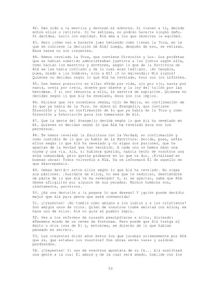 53
42. Dan oído a la mentira y devoran el soborno. Si vienen a ti, decide
entre ellos o retírate. Si te retiras, no podrán hacerte ningún daño.
Si decides, hazlo con equidad. Alá ama a los que observan la equidad.
43. Pero ¿cómo van a hacerte juez teniendo como tienen la Tora, en la
que se contiene la decisión de Alá? Luego, después de eso, se retiran.
Esos tales no son creyentes.
44. Hemos revelado la Tora, que contiene Dirección y Luz. Los profetas
que se habían sometido administraban justicia a los judíos según ella,
como hacían los maestros y doctores, según lo que de la Escritura de
Alá se les había confiado y de lo cual eran testigos. ¡No tengáis,
pues, miedo a los hombres, sino a Mí! ¡Y no malvendáis Mis signos!
Quienes no decidan según lo que Alá ha revelado, ésos son los infieles.
45. Les hemos prescrito en ella: «Vida por vida, ojo por ojo, nariz por
nariz, oreja por oreja, diente por diente y la ley del talión por las
heridas». Y si uno renuncia a ello, le servirá de expiación. Quienes no
decidan según lo que Alá ha revelado, ésos son los impíos.
46. Hicimos que les sucediera Jesús, hijo de María, en confirmación de
lo que ya había de la Tora. Le dimos el Evangelio, que contiene
Dirección y Luz, en confirmación de lo que ya había de la Tora y como
Dirección y Exhortación para los temerosos de Alá.
47. Que la gente del Evangelio decida según lo que Alá ha revelado en
él. Quienes no decidan según lo que Alá ha revelado ésos son los
perversos.
48. Te hemos revelado la Escritura con la Verdad, en confirmación y
como custodia de lo que ya había de la Escritura. Decide, pues, entre
ellos según lo que Alá ha revelado y no sigas sus pasiones, que te
apartan de la Verdad que has recibido. A cada uno os hemos dado una
norma y una vía. Alá, si hubiera querido, habría hecho de vosotros una
sola comunidad, pero quería probaros en lo que os dio. ¡Rivalizad en
buenas obras! Todos volveréis a Alá. Ya os informará Él de aquello en
que discrepabais.
49. Debes decidir entre ellos según lo que Alá ha revelado. No sigas
sus pasiones. ¡Guárdate de ellos, no sea que te seduzcan, desviándote
de parte de lo que Alá te ha revelado! Y, si se apartan, sabe que Alá
desea afligirles por algunos de sus pecados. Muchos hombres son,
ciertamente, perversos.
50. ¿Es una decisión a la pagana lo que desean? Y ¿quién puede decidir
mejor que Alá para gente que está convencida?
51. ¡Creyentes! ¡No toméis como amigos a los judíos y a los cristianos!
Son amigos unos de otros. Quien de vosotros trabe amistad con ellos, se
hace uno de ellos. Alá no guía al pueblo impío.
52. Ves a los enfermos de corazón precipitarse a ellos, diciendo:
«Tenemos miedo de un revés de fortuna». Pero puede que Alá traiga el
éxito u otra cosa de Él y, entonces, se dolerán de lo que habían
pensado en secreto.
53. Los creyentes dirán «Son éstos los que juraban solemnemente por Alá
que sí, que estaban con vosotros? Sus obras serán vanas y saldrán
perdiendo».
54. ¡Creyentes! Si uno de vosotros apostata de su fe... Alá suscitará
una gente a la cual Él amará y de la cual será amado, humilde con los
 