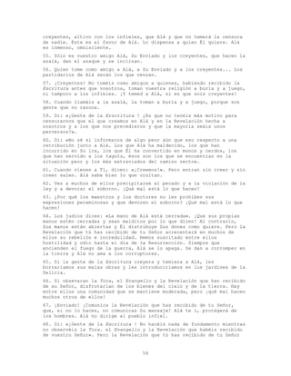 54
creyentes, altivo con los infieles, que Alá y que no temerá la censura
de nadie. Éste es el favor de Alá. Lo dispensa a quien Él quiere. Alá
es inmenso, omnisciente.
55. Sólo es vuestro amigo Alá, Su Enviado y los creyentes, que hacen la
azalá, dan el azaque y se inclinan.
56. Quien tome como amigo a Alá, a Su Enviado y a los creyentes... Los
partidarios de Alá serán los que venzan.
57. ¡Creyentes! No toméis como amigos a quienes, habiendo recibido la
Escritura antes que vosotros, toman vuestra religión a burla y a juego,
ni tampoco a los infieles. ¡Y temed a Alá, si es que sois creyentes!
58. Cuando llamáis a la azalá, la toman a burla y a juego, porque son
gente que no razona.
59. Di: «¡Gente de la Erscritura ! ¿Es que no tenéis más motivo para
censurarnos que el que creamos en Alá y en la Revelación hecha a
nosotros y a los que nos precedieron y que la mayoría seáis unos
perversos?».
60. Di: «No sé si informaros de algo peor aún que eso respecto a una
retribución junto a Alá. Los que Alá ha maldecido, los que han
incurrido en Su ira, los que Él ha convertido en monos y cerdos, los
que han servido a los taguts, ésos son los que se encuentran en la
situación peor y los más extraviados del camino recto».
61. Cuando vienen a Ti, dicen: «¡Creemos!». Pero entran sin creer y sin
creer salen. Alá sabe bien lo que ocultan.
62. Ves a muchos de ellos precipitarse al pecado y a la violación de la
ley y a devorar el soborno. ¡Qué mal está lo que hacen!
63. ¿Por qué los maestros y los doctores no les prohíben sus
expresiones pecaminosas y que devoren el soborno? ¡Qué mal está lo que
hacen!
64. Los judíos dicen: «La mano de Alá está cerrada». ¡Que sus propias
manos estén cerradas y sean malditos por lo que dicen! Al contrario,
Sus manos están abiertas y Él distribuye Sus dones como quiere. Pero la
Revelación que tú has recibido de tu Señor acrecentará en muchos de
ellos su rebelión e incredulidad. Hemos suscitado entre ellos
hostilidad y odio hasta el día de la Resurrección. Siempre que
encienden el fuego de la guerra, Alá se lo apaga. Se dan a corromper en
la tierra y Alá no ama a los corruptores.
65. Si la gente de la Escritura creyera y temiera a Alá, les
borraríamos sus malas obras y les introduciríamos en los jardines de la
Delicia.
66. Si obsevaran la Tora, el Evangelio y la Revelación que han recibido
de su Señor, disfrutarían de los bienes del cielo y de la tierra. Hay
entre ellos una comunidad que se mantiene moderada, pero ¡qué mal hacen
muchos otros de ellos!
67. ¡Enviado! ¡Comunica la Revelación que has recibido de tu Señor,
que, si no lo haces, no comunicas Su mensaje! Alá te í, protegerá de
los hombres. Alá no dirige al pueblo infiel.
68. Di: «¡Gente de la Escritura ! No hacéis nada de fundamento mientras
no observéis la Tora. el Evangelio y la Revelación que habéis recibido
de vuestro Señor». Pero la Revelación que tú has recibido de tu Señor
 