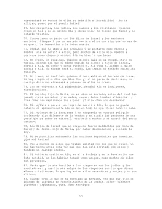 55
acrecentará en muchos de ellos su rebelión e incredulidad. ¡No te
aflijas, pues, por el pueblo infiel!
69. Los creyentes, los judíos, los sabeos y los cristianos -quienes
creen en Alá y en el último Día y obran bien- no tienen que temer y no
estarán tristes.
70. Concertamos un pacto con los Hijos de Israel y les mandamos
enviados. Siempre T que un enviado venía a ellos con algo que no era de
su gusto, le desmentían o le daban muerte.
71. Creían que no iban a ser probados y se portaron como ciegos y
sordos. Alá se volvió a ellos, pero muchos de ellos vol- vieron a
portarse como ciegos y sordos. Alá ve bien lo que hacen.
72. No creen, en realidad, quienes dicen: «Alá es el Ungido, hijo de
María», siendo así que el mismo Ungido ha dicho: «¡Hijos de Israel,
servid a Alá, mi Señor y Señor vuestro!». Alá veda el Jardín a quien
asocia a Alá. Su morada será el Fuego. Los impíos no tendrán quien les
auxilie.
73. No creen, en realidad, quienes dicen: «Alá es el tercero de tres».
No hay ningún otro dios que Dios Uno y, si no paran de decir eso, un
castigo doloroso alcanzará a quienes de ellos no crean.
74. ¿No se volverán a Alá pidiéndole, perdón? Alá es indulgente,
misericordioso.
75. El Ungido, hijo de María, no es sino un enviado, antes del cual han
pasado otros enviados, y su madre, veraz. Ambos tomaban alimentos. ¡
Mira cómo les explicamos los signos! ¡Y mira cómo son desviados!
76. Di: «¿Vais a servir, en lugar de servir a Alá, lo que no puede
dañaros ni aprovecharos?» Alá es Quien todo lo oye, Quien todo lo sabe.
77. Di: «¡Gente de la Escritura ! No exageréis en vuestra religión
profesando algo diferente de la Verdad y no sigáis las pasiones de una
gente que ya antes se extravió, extravió a muchos y se apartó del recto
camino».
78. Los Hijos de Israel que no creyeron fueron maldecidos por boca de
David y de Jesús, hijo de María, por haber desobedecido y violado la
ley.
79. No se prohibían mutuamente las acciones reprobables que cometían.
¡Qué mal hacían!
80. Ves a muchos de ellos que traban amistad con los que no creen. Lo
que han hecho antes está tan mal que Alá está irritado con ellos y
tendrán un castigo eterno.
81. Si hubieran creído en Alá, en el r Profeta y en la Revelación que
éste recibió, no les habrían tomado como amigos. pero muchos de ellos
son perversos.
82. Verás que los más hostiles a los creyentes son los judíos y los
asociadores, y que los más amigos de los creyentes son los que dicen:
«Somos cristianos». Es que hay entre ellos sacerdotes y monjes y no son
altivos.
83. Cuando oyen lo que se ha revelado al Enviado, ves que sus ojos se
inundan de lágrimas de reconocimiento de la Verdad. Dicen: «¡Señor!
¡Creemos! ¡Apúntanos, pues. como testigos!
 