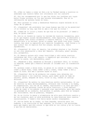 56
84. ¿Cómo no vamos a creer en Alá y en la Verdad venida a nosotros si
anhelamos que nuestro Señor nos introduzca con los justos?»
85. Alá les recompensará por lo que han dicho con jardines por cuyos
bajos fluyen arroyos, en los que estarán eternamente. Ésa es la
retribución de quienes hacen el bien.
86. Pero quienes no crean y desmientan Nuestros signos morarán en el
fuego de la gehena.
87. ¡Creyentes! ¡No prohibáis las cosas buenas que Alá os ha permitido!
¡Y no violéis la ley, que Alá no ama a los que la violan !
88. ¡Comed de lo lícito y bueno de que Alá os ha proveído! ¡Y temed a
Alá, en Quien creéis!
89. Alá no os tendrá en cuenta la vanidad de vuestros juramentos, pero
sí el que hayáis jurado deliberadamente. Como expiación, alimentaréis a
diez pobres como soléis alimentar a vuestra familia, o les vestiréis, o
manumitiréis a un esclavo. Quien no pueda, que ayune tres días. Cuando
juréis, ésa será la expiación por vuestros juramentos. ¡Sed fieles a lo
que juráis! Así os explica Alá Sus aleyas. Quizás, así, seáis
agradecidos.
90. ¡Creyentes! El vino, el maysir, las piedras erectas y las flechas
no son sino abominación y obra del Demonio. ¡Evitadlo, pues! Quizás,
así, prosperéis.
91. El Demonio quiere sólo crear hostilidad y odio entre vosotros
valiéndose del vino y del maysir, e impediros que recordéis a Alá y
hagáis la azalá. ¿Os abstendréis, pues?
92. ¡Obedeced a Alá, obedeced al Enviado y guardaos! Pero, si volvéis
la espalda, sabed que a Nuestro Enviado le incumbe sólo la transmisión
clara.
93. Quienes creen y obran bien, no pecan en su comida si temen a Alá,
creen y obran bien, luego temen a Alá y creen, luego temen a Alá y
hacen el bien. Alá ama a quienes hacen el bien.
94. ¡Creyentes! Alá ha de probaros con alguna caza obtenida con
vuestras manos o con vuestras lanzas, para saber quién Le teme en
secreto. Quien, después de esto, viole la ley, tendrá un castigo
doloroso.
95. ¡Creyentes! No matéis la caza mientras estéis sacralizados. Si uno
de vosotros la mata deliberadamente, ofrecerá como víctima a la Caaba,
en compensación, una res de su rebaño, equivalente a la caza que mató -
a juicio de dos personas justas de entre vosotros-, o bien expiará
dando de comer a los pobres o ayunando algo equivalente, para que guste
la gravedad de su conducta. Alá perdona lo pasado, pero Alá se vengará
del reincidente. Alá es poderoso, vengador.
96. Os es lícita la pesca y alimentaros de ella para disfrute vuestro y
de los viajeros, pero os está prohibida la caza mientras dure vuestra
sacralización. Y temed a Alá hacia Quien seréis congregados.
97. Alá ha hecho de la Caaba, la Casa Sagrada, estación para los
hombres, y ha instituido el mes sagrado, la víctima y las guirnaldas
para que sepáis que Alá conoce lo que está en los cielos y en la tierra
y que Alá es omnisciente.
 