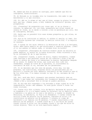 57
98. Sabed que Alá es severo en castigar, pero también que Alá es
indulgente, misericordioso.
99. Al Enviado no le incumbe sino la transmisión. Alá sabe lo que
manifestáis y lo que ocultáis.
100. Di: «No es lo mismo el mal que el bien, aunque te plazca lo mucho
malo que hay. ¡Temed, pues, a Alá, hombres de intelecto! Quizás, así,
prosperéis».
101. ¡Creyentes! No preguntéis por cosas que, si se os dieran a
conocer, os dañarían. Si, con todo, preguntáis por ellas cuando se
revela el Corán, se os darán a conocer y Alá os perdonará por ello. Alá
es indulgente, benigno.
102. Gente que os precedió hizo esas mismas preguntas y, por ellas, se
hizo infiel.
103. Alá no ha instituido ni bahira, ni saibas ni wasila, ni hami. Son
los infieles quienes han inventado la mentira contra Alá. Y la mayoría
no razonan.
104. Y cuando se les dice: «Venid a la Revelación de Alá y al Enviado»,
dicen: «Nos basta aquello en que encontramos a nuestros padres». ¡Cómo!
¿Y si sus padres no sabían nada, ni estaban bien dirigidos?
105. ¡Creyentes! ¡Preocupaos de vosotros mismos! Quien se extravía no
puede dañaros, si estáis en la buena dirección. Todos volveréis a Alá.
Ya os informará Él de lo que hacíais.
106. ¡Creyentes! Cuando, a punto de morir, hagáis testamento, llamad
como testigos a dos personas justas de los vuestros o bien a dos de
fuera si estáis de viaje y os sobreviene la muerte. Retenedlas después
de la azalá. Si dudáis de ellas, que juren por Alá: «¡No nos
venderemos, aunque se trate de un pariente, ni ocultaremos el
testimonio de Alá! Si no, seríamos de los pecadores».
107. Si se descubre que son reos de pecado, otros dos, los más
próximos, les sustituirán, elegidos entre los perjudicados por el
perjurio y jurarán por Alá: «Nuestro testimonio es más auténtico que el
de los otros dos. Y no hemos violado la ley. Si no, seríamos de los
impíos».
108. Así, será más fácil conseguir que presten testimonio como es
debido, o que teman ver rechazados sus juramentos después de prestados.
¡Temed a Alá y escuchad! Alá no dirige al pueblo perverso.
109. El día que Alá congregue a los enviados y diga: «¿Qué se os ha
respondido?», dirán: «No sabemos. Tú eres Quien conoce a fondo las
cosas ocultas».
110. Cuando dijo Alá: «¡Jesús, hijo de María!; Recuerda Mi gracia, que
os dispensé a ti y a tu madre cuando te fortalecí con el Espíritu Santo
y hablaste a la gente en la cuna y de adulto, y cuando le enseñé la
Escritura, la Sabiduría, la Tora y el Evangelio. Y cuando creaste de
arcilla a modo de pájaros con Mi permiso, soplaste en ellos y se
convirtieron en pájaros con Mi permiso. Y curaste al ciego de
nacimiento y al leproso con Mi permiso. Y cuando resucitaste a los
muertos con Mi permiso. Y cuando alejé de ti a los Hijos de Israel
cuando viniste a ellos con las pruebas claras y los que de ellos no
creían dijeron: 'Esto no es sino manifiesta magia'.
 