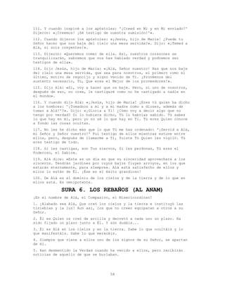 58
111. Y cuando inspiré a los apóstoles: '¡Creed en Mí y en Mi enviado!'
Dijeron: «¡Creemos! ¡Sé testigo de nuestra sumisión!'».
112. Cuando dijeron los apóstoles: «¡Jesús, hijo de María! ¿Puede tu
Señor hacer que nos baje del cielo una mesa servida?». Dijo: «¡Temed a
Alá, si sois creyentes!».
113. Dijeron: «Queremos comer de ella. Así, nuestros corazones se
tranquilizarán, sabremos que nos has hablado verdad y podremos ser
testigos de ella».
114. Dijo Jesús, hijo de María: «¡Alá, Señor nuestro! Haz que nos baje
del cielo una mesa servida, que sea para nosotros, el primero como el
último, motivo de regocijo y signo venido de Ti. ¡Provéenos del
sustento necesario, Tú, Que eres el Mejor de los proveedores!».
115. Dijo Alá: «Sí, voy a hacer que os baje. Pero, si uno de vosotros,
después de eso, no cree, le castigaré como no he castigado a nadie en
el mundo».
116. Y cuando dijo Alá: «¡Jesús, hijo de María! ¡Eres tú quien ha dicho
a los hombres: '¡Tomadnos a mí y a mi madre como a dioses, además de
tomar a Alá!'?». Dijo: «¡Gloria a Ti! ¿Cómo voy a decir algo que no
tengo por verdad? Si lo hubiera dicho, Tú lo habrías sabido. Tú sabes
lo que hay en mí, pero yo no sé lo que hay en Ti. Tú eres Quien conoce
a fondo las cosas ocultas.
117. No les he dicho más que lo que Tú me has ordenado: '¡Servid a Alá,
mi Señor y Señor vuestro!' Fui testigo de ellos mientras estuve entre
ellos, pero, después de llamarme a Ti, fuiste Tú Quien les vigiló. Tú
eres testigo de todo.
118. Si les castigas, son Tus siervos, Si les perdonas, Tú eres el
Poderoso, el Sabio».
119. Alá dice: «Este es un día en que su sinceridad aprovechará a los
sinceros. Tendrán jardines por cuyos bajos fluyen arroyos, en los que
estarán eternamente, para siempre». Alá está satisfecho de ellos y
ellos lo están de Él. ¡Ése es el éxito grandioso!
120. De Alá es el dominio de los cielos y de la tierra y de lo que en
ellos está. Es omnipotente.
SURA 6. LOS REBAÑOS (AL ANAM)
¡En el nombre de Alá, el Compasivo, el Misericordioso!
1. ¡Alabado sea Alá, Que creó los cielos y la tierra e instituyó las
tinieblas y la luz! Aun así, los que no creen equiparan a otros a su
Señor.
2. Él es Quien os creó de arcilla y decretó a cada uno un plazo. Ha
sido fijado un plazo junto a Él. Y aún dudáis...
3. Él es Alá en los cielos y en la tierra. Sabe lo que ocultáis y lo
que manifestáis. Sabe lo que merecéis.
4. Siempre que viene a ellos uno de los signos de su Señor, se apartan
de él.
5. Han desmentido la Verdad cuando ha venido a ellos, pero recibirán
noticias de aquello de que se burlaban.
 