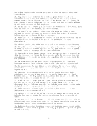 60
24. ¡Mira cómo mienten contra sí mismos y cómo se han esfumado sus
invenciones!
25. Hay entre ellos quienes te escuchan, pero hemos velado sus
corazones y endurecido sus oídos para que no lo entiendan. Aunque
vieran toda clase de signos, no creerían en ellos. Hasta el punto de
que, cuando vienen a disputar contigo, dicen los que no creen: «Éstas
no son sino patrañas de los antiguos».
26. Se lo impiden a otros y ellos mismos se mantienen a distancia. Pero
sólo se arruinan a sí mismos, sin darse cuenta.
27. Si pudieras ver cuando, puestos de pie ante el Fuego, digan:
«¡Ojalá se nos devolviera! No desmentiríamos los signos de nuestro
Señor, sino que seríamos de los creyentes».
28. Pero ¡no! Se les mostrará claramente lo que antes ocultaban. Si se
les devolviera, volverían a lo que se les prohibió. ¡Mienten,
ciertamente!
29. Dicen: «No hay más vida que la de acá y no seremos resucitados».
30. Si pudieras ver cuando, puestos de pie ante su Señor... Dirá: «¿No
es esto la Verdad?» Dirán: «¡Claro qué sí, por nuestro Señor!» Dirá:
«¡Gustad, pues, el castigo por no haber creído!»
31. Perderán quienes hayan desmentido el encuentro de Alá. Cuando, al
fin, de repente, les venga la Hora, dirán: «¡Ay de nosotros, que nos
descuidamos!» Y llevarán su carga a la espalda. ¿No es carga mala la
que llevan?
32. La vida de acá no es sino juego y distracción. Sí, la Morada
Postrera es mejor para quienes temen a Alá. ¿Es que no razonáis...?
33. Ya sabemos que lo que dicen te entristece. No es a ti a quien
desmienten, sino que, más bien, lo que los impíos rechazan son los
signos de Alá.
34. También fueron desmentidos antes de ti otros enviados, pero
sufrieron con paciencia ese mentís y vejación hasta que les llegó
Nuestro auxilio. No hay quien pueda cambiar las palabras de Alá. Tú
mismo has oído algo acerca de los enviados.
35. Y si te resulta duro que se alejen, auque pudieras encontrar un
agujero en la tierra o una escala en el cielo para traerles un
signo,... Alá, si hubiera querido, les habría congregado a todos para
dirigirles. ¡No seas, pues, de los ignorantes!
36. Sólo escuchan quienes oyen. En cuanto a los muertos, Alá les
resucitará y serán devueltos a Él.
37. Dicen: «¿Por qué no se le ha revelado un signo que procede de su
Señor?» Di: «Alá es capaz de revelar un signo». Pero la mayoría no
saben.
38. No hay animal en la tierra, ni ave que vuele con sus alas, que no
constituyan comunidades como vosotros. No hemos descuidado nada en la
Escritura. Luego, serán congregados hacia su Señor.
39. Quienes desmienten Nuestros signos son sordos, mudos, vagan entre
tinieblas. Alá extravía a quien Él quiere, y a quien Él quiere le pone
en una vía recta.
 