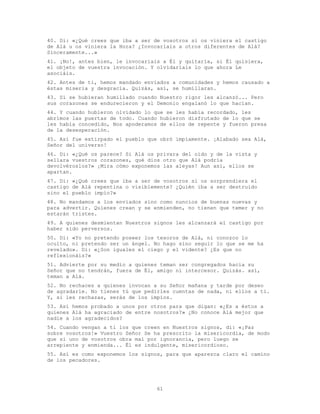 61
40. Di: «¿Qué crees que iba a ser de vosotros si os viniera el castigo
de Alá u os viniera la Hora? ¿Invocaríais a otros diferentes de Alá?
Sinceramente...»
41. ¡No!, antes bien, le invocaríais a Él y quitaría, si Él quisiera,
el objeto de vuestra invocación. Y olvidaríais lo que ahora Le
asociáis.
42. Antes de ti, hemos mandado enviados a comunidades y hemos causado a
éstas miseria y desgracia. Quizás, así, se humillaran.
43. Si se hubieran humillado cuando Nuestro rigor les alcanzó... Pero
sus corazones se endurecieron y el Demonio engalanó lo que hacían.
44. Y cuando hubieron olvidado lo que se les había recordado, les
abrimos las puertas de todo. Cuando hubieron disfrutado de lo que se
les había concedido, Nos apoderamos de ellos de repente y fueron presa
de la desesperación.
45. Así fue extirpado el pueblo que obró impíamente. ¡Alabado sea Alá,
Señor del universo!
46. Di: «¿Qué os parece? Si Alá os privara del oído y de la vista y
sellara vuestros corazones, qué dios otro que Alá podría
devolvéroslos?» ¡Mira cómo exponemos las aleyas! Aun así, ellos se
apartan.
47. Di: «¿Qué crees que iba a ser de vosotros si os sorprendiera el
castigo de Alá repentina o visiblemente? ¿Quién iba a ser destruido
sino el pueblo impío?»
48. No mandamos a los enviados sino como nuncios de buenas nuevas y
para advertir. Quienes crean y se enmienden, no tienen que temer y no
estarán tristes.
49. A quienes desmientan Nuestros signos les alcanzará el castigo por
haber sido perversos.
50. Di: «Yo no pretendo poseer los tesoros de Alá, ni conozco lo
oculto, ni pretendo ser un ángel. No hago sino seguir lo que se me ha
revelado». Di: «¿Son iguales el ciego y el vidente? ¿Es que no
reflexionáis?»
51. Advierte por su medio a quienes teman ser congregados hacia su
Señor que no tendrán, fuera de Él, amigo ni intercesor. Quizás. así,
teman a Alá.
52. No rechaces a quienes invocan a su Señor mañana y tarde por deseo
de agradarle. No tienes tú que pedirles cuentas de nada, ni ellos a ti.
Y, si les rechazas, serás de los impíos.
53. Así hemos probado a unos por otros para que digan: «¿Es a éstos a
quienes Alá ha agraciado de entre nosotros?» ¿No conoce Alá mejor que
nadie a los agradecidos?
54. Cuando vengan a ti los que creen en Nuestros signos, di: «¡Paz
sobre vosotros!» Vuestro Señor Se ha prescrito la misericordia, de modo
que si uno de vosotros obra mal por ignorancia, pero luego se
arrepiente y enmienda... Él es indulgente, misericordioso.
55. Así es como exponemos los signos, para que aparezca claro el camino
de los pecadores.
 