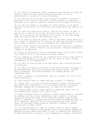 62
56. Di: «Se me ha prohibido servir a aquéllos que invocáis en lugar de
invocar a Alá». Di: «No seguiré vuestras pasiones; si no, me
extraviaría y no sería de los bien dirigidos».
57. Di: «Me baso en una prueba clara venida de mi Señor y vosotros lo
desmentís. Yo no tengo lo que pedís con tanto apremio. La decisión
pertenece sólo a Alá: Él cuenta la verdad y Él es el Mejor en fallar».
58. Di: «Si yo tuviera lo que pedís con tanto apremio, ya se habría
decidido la cosa entre yo y vosotros». Alá conoce mejor que nadie a los
impíos.
59. Él posee las llaves de lo oculto, sólo Él las conoce. Él sabe lo
que hay en la tierra y en el mar. No cae ni una hoja sin que Él lo
sepa, no hay grano en las tinieblas de la tierra, no hay nada verde,
nada seco, que no esté en una Escritura clara.
60. Él es quien os llama de noche y sabe lo que habéis hecho durante el
día. Luego, os despierta en él. Esto es así para que se cumpla un plazo
fijo. Luego, volveréis a Él y os informará de lo que hacíais.
61. Él es Quien domina a Sus siervos. Envía sobre vosotros a custodios.
Cuando, al fin, viene la muerte a uno de vosotros, Nuestros enviados le
llaman, no se descuidan.
62. Luego, son devueltos a Alá, su verdadero Dueño. ¿No es a Él a quien
toca decidir? Él es el más rápido en ajustar cuentas.
63. Di: «¿Quién os librará de las tinieblas de la tierra y del mar?» Le
invocáis humildemente y en secreto: «Si nos libra de ésta, seremos,
ciertamente, de los agradecidos».
64. Di: «Alá os libra de ésta y de todo apuro, pero vosotros de nuevo
Le asociáis».
65. Di: «Él es el Capaz de enviaros un castigo de arriba o de abajo, o
de desconcertaros con partidos diferentes y haceros gustar vuestra
mutua violencia». ¡Mira cómo exponemos las aleyas! Quizás, así
comprendan mejor.
66. Pero tu pueblo lo ha desmentido, que es la Verdad. Di: «Yo no soy
vuestro protector.
67. Todo anuncio tiene su tiempo oportuno y pronto lo sabréis».
68. Cuando veas a los que parlotean de Nuestros signos, déjales hasta
que cambien de conversación. Y, si el Demonio hace que te olvides,
entonces, después de la amonestación, no sigas con los impíos.
69. Quienes temen a Alá no deben pedirles cuentas de nada, sino tan
sólo amonestarles. Quizás, así, teman a Alá.
70. ¡Deja a quienes toman su religión a juego y distracción y a quienes
ha engañado la vida de acá! ¡Amonéstales por su medio, no sea que
alguien se pierda por razón de sus obras! No tendrá, fuera de Alá,
amigo ni intercesor y, aunque ofrezca toda clase de compensaciones, no
se le aceptarán. Ésos son los que se han perdido por razón de sus
obras. Se les dará a beber agua muy caliente y tendrán un castigo
doloroso por no haber creído.
71. Di: «¿Invocaremos, en lugar de invocar a Alá, lo que no puede
aprovecharnos ni dañarnos? ¿Volveremos sobre nuestros pasos después de
habernos dirigido Alá?» Como aquél a quien los demonios han seducido y
va desorientado por la tierra... Sus compañeros le llaman, invitándole
 
