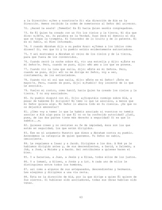 63
a la Dirección: «¡Ven a nosotros!» Di: «La dirección de Alá es la
Dirección. Hemos recibido la orden de someternos al Señor del universo.
72. ¡Haced la azalá! ¡Temedle! Es Él hacia Quien seréis congregados».
73. Es Él Quien ha creado con un fin los cielos y la tierra. El día que
dice: «¡Sé!», es. Su palabra es la Verdad. Suyo será el dominio el día
que se toque la trompeta. El Conocedor de lo oculto y de lo patente. Él
es el Sabio, el Bien Informado.
74. Y cuando Abraham dijo a su padre Azar: «¿Tomas a los ídolos como
dioses? Sí, veo que tú y tu pueblo estáis evidentemente extraviados».
75. Y así mostramos a Abraham el reino de los cielos y de la tierra,
para que fuera de los convencidos.
76. Cuando cerró la noche sobre él, vio una estrella y dijo: «¡Éste es
mi Señor!». Pero, cuando se puso, dijo: «No amo a los que se ponen».
77. Cuando vio la luna que salía, dijo: «Éste es mi Señor». Pero,
cuando se puso, dijo: «Si no me dirige mi Señor, voy a ser,
ciertamente, de los extraviados».
78. Cuando vio el sol que salía, dijo: «Éste es mi Señor! ¡Éste es
mayor!». Pero, cuando se puso, dijo: «¡Pueblo! Soy inocente de lo que
Le asociáis.
79. Vuelvo mi rostro, como hanif, hacia Quien ha creado los cielos y la
tierra. Y no soy asociador».
80. Su pueblo disputó con él. Dijo: «¿Disputáis conmigo sobre Alá, a
pesar de haberme Él dirigido? No temo lo que Le asociáis, a menos que
mi Señor quiera algo. Mi Señor lo abarca todo en Su ciencia. ¿Es que no
os dejaréis amonestar?
81. ¿Cómo voy a temer lo que Le habéis asociado si vosotros no teméis
asociar a Alá algo para lo que Él no os ha conferido autoridad? ¿Cuál,
pues, de las dos partes tiene más derecho a seguridad? Si es que lo
sabéis...».
82. Quienes creen y no revisten su fe de impiedad, ésos son los que
están en seguridad, los que están dirigidos.
83. Ése es el argumento Nuestro que dimos a Abraham contra su pueblo.
Ascendemos la categoría de quien queremos. Tu Señor es sabio,
omnisciente.
84. Le regalamos a Isaac y a Jacob. Dirigimos a los dos. A Noé ya le
habíamos dirigido antes y, de sus descendientes, a David, a Salomón, a
Job, a José, a Moisés y a Aarón. Así retribuimos a quienes hacen el
bien.
85. Y a Zacarías, a Juan, a Jesús y a Elías, todos ellos de los justos.
86. Y a Ismael, a Eliseo, a Jonás y a Lot. A cada uno de ellos le
distinguimos entre todos los hombres,
87. así como a algunos de sus antepasados, descendientes y hermanos.
Les elegimos y dirigimos a una vía recta.
88. Ésta es la dirección de Alá, por la que dirige a quien Él quiere de
Sus siervos. Si hubieran sido asociadores, todas sus obras habrían sido
vanas.
 