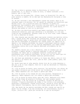 64
89. Fue a éstos a quienes dimos la Escritura, el juicio y el
profetismo. Y, si éstos no creen en ello, lo hemos confiado a otro
pueblo, que sí que cree.
90. A éstos ha dirigido Alá. ¡Sigue, pues, su Dirección! Di: «No os
pido salario a cambio. No es más que una Amonestación dirigida a todo
el mundo».
91. No han valorado a Alá debidamente cuando han dicho: «Alá no ha
revelado nada a un mortal». Di: «Y ¿quién ha revelado la Eiscrituro que
Moisés trajo, luz y dirección para los hombres? la ponéis en
pergaminos, que enseñáis, pero ocultáis una gran parte. Se os enseñó lo
que no sabíais, ni vosotros ni vuestros padres». Di: «¡Fue Alá!». Y
déjales que pasen el rato en su parloteo.
92. Es ésta una Escritura bendita que hemos revelado, que confirma la
revelación anterior, para que adviertas a la metrópoli y a los que
viven en sus alrededores. Quienes creen en la otra vida, creen también
en ella y observan su azalá.
93. ¿Hay alguien que sea más impío que quien inventa una mentira contra
Alá, o quien dice: «He recibido una revelación», siendo así que no se
le ha revelado nada, o quien dice: «Yo puedo revelar otro tanto de lo
que Alá ha revelado»? Si pudieras ver cuando estén los impíos en su
agonía y los ángeles extiendan las manos: «¡Entregad vuestras almas!
Hoy se os va a retribuir con un castigo degradante, por haber dicho
falsedades contra Alá y por haberos desviado altivamente de Sus
signos».
94. «Habéis venido uno a uno a Nosotros, como os creamos por vez
primera, y habéis dejado a vuestras espaldas lo que os habíamos
otorgado. No vemos que os acompañen vuestros intercesores, que
pretendíais eran vuestros asociados. Se han roto ya los lazos que con
ellos os unían, se han esfumado vuestras pretensiones».
95. Alá hace que germinen el grano y el hueso del dátil, saca al vivo
del muerto y al muerto del vivo. ¡Ése es Alá! ¡Cómo podéis, pues, ser
tan desviados!
96. Quien hace que el alba apunte, Quien hizo de la noche descanso y
del sol y de la luna cómputo. Esto es lo que ha decretado el Poderoso,
el Omnisciente.
97. Y Él es Quien ha hecho, para vosotros, las estrellas, con objeto de
que podáis dirigiros por ellas entre las tinieblas de la tierra y del
mar. Hemos expuesto así los signos a gente que sabe.
98. Y Él es Quien os ha creado de una sola persona. Receptáculo y
depósito. Hemos expuesto así los signos a gente que entiende.
99. Y Él es Quien ha hecho bajar agua del cielo. Mediante ella hemos
sacado toda clase de plantas y follaje, del que sacamos granos
arracimados. Y de las vainas de la palmera, racimos de dátiles al
alcance. Y huertos plantados de vides, y los olivos y los granados,
parecidos y diferentes. Cuando fructifican, ¡mirad el fruto que dan y
cómo madura! Ciertamente, hay en ello signos para gente que cree.
100. Han hecho de los genios asociados de Alá, siendo así que Él es
Quien los ha creado. Y Le han atribuido, sin conocimiento, hijos e
hijas. ¡Gloria a Él! ¡Está por encima de lo que Le atribuyen!
 