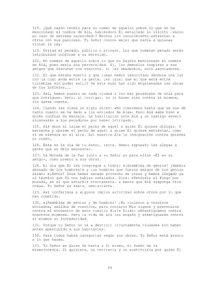 66
119. ¿Qué razón tenéis para no comer de aquello sobre lo que se ha
mencionado el nombre de Alá, habiéndoos Él detallado lo ilícito -salvo
en caso de extrema necesidad-? Muchos sin conocimiento extravían a
otros con sus pasiones. Tu Señor conoce mejor que nadie a quienes
violan la ley.
120. Evitad el pecado, público o privado. Los que cometan pecado serán
retribuidos conforme a su merecido.
121. No comáis de aquello sobre lo que no hayáis mencionado el nombre
de Alá, pues seria una perversidad. Sí, los demonios inspiran a sus
amigos que discutan con vosotros. Si les obedecéis, sois asociadores.
122. El que estaba muerto y que luego hemos resucitado dándole una luz
con la cual anda entre la gente, ¿es igual que el que está entre
tinieblas sin poder salir? De este modo han sido engalanadas las obras
de los infieles...
123. Así, hemos puesto en cada ciudad a los más pecadores de ella para
que intriguen. Pero, al intrigar, no lo hacen sino contra sí mismos,
sin darse cuenta.
124. Cuando les viene un signo dicen: «No creeremos hasta que se nos dé
tanto cuanto se ha dado a los enviados de Alá». Pero Alá sabe bien a
quién confiar Su mensaje. La humillación ante Alá y un castigo severo
alcanzarán a los pecadores por haber intrigado.
125. Alá abre al islam el pecho de aquél a quien Él quiere dirigir. Y
estrecha y oprime el pecho de aquél a quien Él quiere extraviar, como
si se elevara en el aire. Así muestra Alá la indignación contra quienes
no creen.
126. Ésta es la vía de tu Señor, recta. Hemos expuesto las aleyas a
gente que se deja amonestar.
127. La Morada de la Paz junto a su Señor es para ellos -Él es su
amigo-, como premio a sus obras.
128. El día que Él les congregue a todos: «¡Asamblea de genios! ¡Habéis
abusado de los hombres!» y los hombres que fueron amigos de los genios
dirán: «¡Señor! Unos hemos sacado provecho de otros y hemos llegado ya
al término que Tú nos habías señalado». Dirá: «Tendréis el Fuego por
morada, en el que estaréis eternamente, a menos que Alá disponga otra
cosa». Tu Señor es sabio, omnisciente.
129. Así conferimos a algunos impíos autoridad sobre otros por lo que
han cometido.
130. «¡Asamblea de genios y de hombres! ¿No vinieron a vosotros
enviados, salidos de vosotros, para contaros Mis signos y preveniros
contra el encuentro de este vuestro día?» Dirán: «Atestiguamos contra
nosotros mismos». Pero la vida de acá les engañó y atestiguarán contra
sí mismos su incredulidad.
131. Porque tu Señor no va a destruir injustamente ciudades sin haber
antes apercibido a sus habitantes.
132. Para todos habrá categorías según sus obras. Tu Señor está atento
a lo que hacen.
133. Tu Señor es Quien Se basta a Sí mismo, el Dueño de la
misericordia. Si quisiera, os retiraría y os sustituiría por quien Él
 