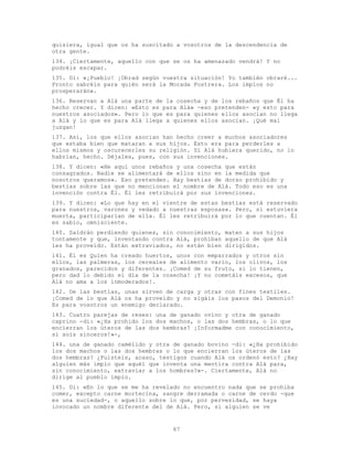 67
quisiera, igual que os ha suscitado a vosotros de la descendencia de
otra gente.
134. ¡Ciertamente, aquello con que se os ha amenazado vendrá! Y no
podréis escapar.
135. Di: «¡Pueblo! ¡Obrad según vuestra situación! Yo también obraré...
Pronto sabréis para quién será la Morada Postrera. Los impíos no
prosperarán».
136. Reservan a Alá una parte de la cosecha y de los rebaños que Él ha
hecho crecer. Y dicen: «Esto es para Alá» -eso pretenden- «y esto para
nuestros asociados». Pero lo que es para quienes ellos asocian no llega
a Alá y lo que es para Alá llega a quienes ellos asocian. ¡Qué mal
juzgan!
137. Así, los que ellos asocian han hecho creer a muchos asociadores
que estaba bien que mataran a sus hijos. Esto era para perderles a
ellos mismos y oscurecerles su religión. Si Alá hubiera querido, no lo
habrían, hecho. Déjales, pues, con sus invenciones.
138. Y dicen: «He aquí unos rebaños y una cosecha que están
consagrados. Nadie se alimentará de ellos sino en la medida que
nosotros queramos». Eso pretenden. Hay bestias de dorso prohibido y
bestias sobre las que no mencionan el nombre de Alá. Todo eso es una
invención contra Él. Él les retribuirá por sus invenciones.
139. Y dicen: «Lo que hay en el vientre de estas bestias está reservado
para nuestros, varones y vedado a nuestras esposas». Pero, si estuviera
muerta, participarían de ella. Él les retribuirá por lo que cuentan. Él
es sabio, omnisciente.
140. Saldrán perdiendo quienes, sin conocimiento, maten a sus hijos
tontamente y que, inventando contra Alá, prohíban aquello de que Alá
les ha proveído. Están extraviados, no están bien dirigidos.
141. Él es Quien ha creado huertos, unos con emparrados y otros sin
ellos, las palmeras, los cereales de alimento vario, los olivos, los
granados, parecidos y diferentes. ¡Comed de su fruto, si lo tienen,
pero dad lo debido el día de la cosecha! ¡Y no cometáis excesos, que
Alá no ama a los inmoderados!.
142. De las bestias, unas sirven de carga y otras con fines textiles.
¡Comed de lo que Alá os ha proveído y no sigáis los pasos del Demonio!
Es para vosotros un enemigo declarado.
143. Cuatro parejas de reses: una de ganado ovino y otra de ganado
caprino -di: «¿Ha prohido los dos machos, o las dos hembras, o lo que
encierran los úteros de las dos hembras? ¡Informadme con conocimiento,
si sois sinceros!»-,
144. una de ganado camélido y otra de ganado bovino -di: «¿Ha prohibido
los dos machos o las dos hembras o lo que encierran los úteros de las
dos hembras? ¿Fuisteis, acaso, testigos cuando Alá os ordenó esto? ¿Hay
alguien más impío que aquél que inventa una mentira contra Alá para,
sin conocimiento, extraviar a los hombres?»-. Ciertamente, Alá no
dirige al pueblo impío.
145. Di: «En lo que se me ha revelado no encuentro nada que se prohíba
comer, excepto carne mortecina, sangre derramada o carne de cerdo -que
es una suciedad-, o aquello sobre lo que, por pervesidad, se haya
invocado un nombre diferente del de Alá. Pero, si alguien se ve
 