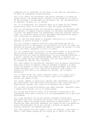 68
compelido por la necesidad -no por deseo ni por afán de contravenir-...
Tu Señor es indulgente, misericordioso».
146. A los judíos les prohibimos toda bestia ungulada y la grasa de
ganado bovino y de ganado menor, excepto la que tengan en los lomos o
en las entrañas o la mezclada con los huesos. Así les retribuimos por
su rebeldía. Decimos, sí, la verdad.
147. Si te desmienten, di: «Vuestro Señor es el Dueño de una inmensa
misericordia, pero no se alejará Su rigor del pueblo pecador».
148. Los asociadores dirán: «Si Alá hubiera querido, no habríamos sido
asociadores, ni tampoco nuestros padres, ni habríamos declarado nada
ilícito». Así desmintieron sus antecesores, hasta que gustaron Nuestro
rigor. Di: «¿Tenéis alguna ciencia que podáis mostrarnos?» No seguís
sino conjeturas, no formuláis sino hipótesis.
149. Di: «Es Alá quien posee el argumento definitivo y, si hubiera
querido, os habría dirigido a todos».
150. Di: «¡Traed a vuestros testigos y que atestiguen que Alá ha
prohibido esto!» Si atestiguan, no atestiguéis con ellos. No sigas las
pasiones de quienes han desmentido Nuestros signos, de quienes no creen
en la otra vida y equiparan a otros a su Señor.
151. Di: «¡Venid, que os recitaré lo que vuestro Señor os ha prohibido:
que Le asociéis nada! ¡Sed buenos con vuestros padres, no matéis a
vuestros hijos por miedo de empobreceros -ya os proveeremos Nosotros, y
a ellos,- alejaos de las deshonestidades, públicas o secretas, no
matéis a nadie que Alá haya prohibido, sino con justo motivo ¡Esto os
ha ordenado Él. Quizás, así, razonéis».
152. «¡No toquéis la hacienda del huérfano, sino de manera conveniente,
hasta que alcance la madurez! ¡Dad con equidad la medida y el peso
justos! No pedimos a nadie sino según sus posibilidades. Sed justos
cuando declaréis, aun si se trata de un pariente! ¡Sed fieles a la
alianza con Alá! Esto os ha ordenado Él. Quizás, así os dejéis
amonestar».
153. Y: «Ésta es Mi vía, recta. Seguidla, pues, y no sigáis otros
caminos, que os desviarían de Su camino. Esto os ha ordenado Él.
Quizás, así temáis a Alá».
154. Dimos, además, la Escritura a Moisés como complemento, por el bien
que había hecho, como explicación detallada de todo, como dirección y
misericordia. Quizás, así, crean en el encuentro de su Señor.
155. Es ésta una Escritura bendita que hemos revelado. ¡Seguidla, pues,
y temed a Alá! Quizás, así se os tenga piedad.
156. No sea que dijerais: «Sólo se ha revelado la Escritura a dos
comunidades antes que a nosotros y no nos preocupábamos de lo que ellos
estudiaban».
157. O que dijerais: «Si se nos hubiera revelado la Escritura,
habríamos sido mejor dirigidos que ellos». Pues ya ha venido a vosotros
de vuestro Señor una prueba clara, dirección y misericordia. Y ¿hay
alguien más impío que quien desmiente los signos de Alá y se aparta de
ellos? Retribuiremos con un mal castigo a quienes se aparten de
nuestros mensajes, por haberse apartado.
158. ¿Qué esperan sino que vengan a ellos los ángeles, o que venga tu
Señor, o que vengan algunos de los signos de tu Señor? El día que
 