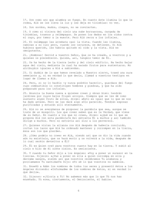 6
17. Son como uno que alumbra un fuego. En cuanto éste ilumina lo que le
rodea, Alá se les lleva la luz y les deja en tinieblas: no ven.
18. Son sordos, mudos, ciegos, no se convierten.
19. O como si viniera del cielo una nube borrascosa, cargada de
tinieblas, truenos y relámpagos. Se ponen los dedos en los oídos contra
el rayo, por temor a la muerte. Pero Alá cerca a los infieles.
20. El relámpago les arrebata casi la vista. Cuando les ilumina,
caminan a su luz; pero, cuando les oscurece, se detienen. Si Alá
hubiera querido, les habría quitado el oído y la vista. Alá es
omnipotente.
21. ¡Hombres! Servid a vuestro Señor, Que os ha creado, a vosotros y a
quienes os precedieron. Quizás, así, tengáis temor de Él.
22. Os ha hecho de la tierra lecho y del cielo edificio. Ha hecho bajar
agua del cielo, mediante la cual ha sacado frutos para sustentaros. No
atribuyáis iguales a Alá a sabiendas.
23. Si dudáis de lo que hemos revelado a Nuestro siervo, traed una sura
semejante y, si es verdad lo que decís, llamad a vuestros testigos en
lugar de llamar a Alá.
24. Pero, si no lo hacéis -y nunca podréis hacerlo-, guardaos del fuego
cuyo combustible lo constituyen hombres y piedras, y que ha sido
preparado para los infieles.
25. Anuncia la buena nueva a quienes creen y obran bien: tendrán
jardines por cuyos bajos fluyen arroyos. Siempre que se les dé como
sustento algún fruto de ellos, dirán: «Esto es igual que lo que se nos
ha dado antes». Pero se les dará algo sólo parecido. Tendrán esposas
purificadas y estarán allí eternamente.
26. Alá no se avergüenza de proponer la parábola que sea, aunque se
trate de un mosquito. Los que creen saben que es la Verdad, que viene
de su Señor. En cuanto a los que no creen, dicen: «¿Qué es lo que se
propone Alá con esta parábola?» Así extravía Él a muchos y así también
dirige a muchos. Pero no extravía así sino a los perversos.
27. Quienes violan la alianza con Alá después de haberla concluido,
cortan los lazos que Alá ha ordenado mantener y corrompen en la tierra,
ésos son los que pierden.
28. ¿Cómo podéis no creer en Alá, siendo así que os dio la vida cuando
aún no existíais, que os hará morir y os volverá a la vida, después de
lo cual seréis devueltos a Él?
29. Él es Quien creó para vosotros cuanto hay en la tierra. Y subió al
cielo e hizo de él siete cielos. Es omnisciente.
30. Y cuando tu Señor dijo a los ángeles: «Voy a poner un sucesor en la
tierra». Dijeron: «¿Vas a poner en ella a quien corrompa en ella y
derrame sangre, siendo así que nosotros celebramos Tu alabanza y
proclamamos Tu santidad?» Dijo: «Yo sé lo que vosotros no sabéis».
31. Enseñó a Adán los nombres de todos los seres y presentó éstos a los
ángeles diciendo: «Informadme de los nombres de éstos, si es verdad lo
que decís».
32. Dijeron: «¡Gloria a Ti! No sabemos más que lo que Tú nos has
enseñado. Tú eres, ciertamente, el Omnisciente, el Sabio».
 