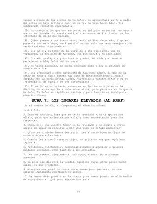 69
vengan algunos de los signos de tu Señor, no aprovechará su fe a nadie
que antes no haya creído o que, en su fe, no haya hecho bien. Di:
«¡Esperad! ¡Nosotros esperamos!»
159. En cuanto a los que han escindido su religión en sectas, es asunto
que no te incumbe. Su suerte está sólo en manos de Alá. Luego, ya les
informará Él de lo que hacían.
160. Quien presente una buena obra, recibirá diez veces más. Y quien
presente una mala obra, será retribuido con sólo una pena semejante. No
serán tratados injustamente.
161. Di: «A mí, mi Señor me ha dirigido a una vía recta, una fe
verdadera, la religión de Abraham, que fue hanif y no asociador»
162. Di: «Mi azalá, mis prácticas de piedad, mi vida y mi muerte
pertenecen a Alá, Señor del universo.
163. No tiene asociado. Se me ha ordenado esto y soy el primero en
someterse a Él»
164. Di: «¿Buscaré a otro diferente de Alá como Señor. Él que es el
Señor de todo?» Nadie comete mal sino en detrimento propio. Nadie
cargará con la carga ajena. Luego, volveréis a vuestro Señor y ya os
informará Él de aquello en que discrepabais.
165. Él es Quien os ha hecho sucesores en la tierra y Quien os ha
distinguido en categoría a unos sobre otros, para probaros en lo que os
ha dado. Tu Señor es rápido en castigar, pero también es indulgente,
misericordioso.
SURA 7. LOS LUGARES ELEVADOS (AL ARAF)
¡En el nombre de Alá, el Compasivo, el Misericordioso!
1. A.L.M.S.
2. Ésta es una Escritura que se te ha revelado -¡no te apures por
ella!-, para que adviertas por ella, y como amonestación para los
creyentes.
3. ¡Seguid lo que vuestro Señor os ha revelado y no sigáis a otros
amigos en lugar de seguirle a Él! ¡Qué poco os dejáis amonestar!
4. ¡Cuántas ciudades hemos destruido! Les alcanzó Nuestro rigor de
noche o durante la siesta.
5. Cuando les alcanzó Nuestro rigor, no gritaron más que: «¡Fuimos
impíos!».
6. Pediremos, ciertamente, responsabilidades a aquéllos a quienes
mandamos enviados, como también a los enviados.
7. Les contaremos, ciertamente, con conocimiento. No estábamos
ausentes.
8. La pesa ese día será la Verdad. Aquéllos cuyas obras pesen mucho
serán los que prosperen,
9. mientras que aquéllos cuyas obras pesen poco perderán, porque
obraron impíamente con Nuestros signos.
10. Os hemos dado poderío en la tierra y os hemos puesto en ella medios
de subsistencia. ¡Qué poco agradecidos sois!
 
