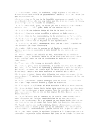 70
11. Y os creamos. Luego, os formamos. Luego dijimos a los ángeles:
«¡Prosternaos ante Adán!» Se prosternaron, excepto Iblis. No fue de los
que se prosternaron.
12. Dijo: «¿Qué es lo que te ha impedido prosternarte cuando Yo te lo
he ordenado?» Dijo: «Es que soy mejor que él. A mí me creaste de fuego,
mientras que a él le creaste de arcilla».
13. Dijo: «Desciende, pues, de aquí! ¡No vas a echártelas de soberbio
en este lugar...! ¡Sal, pues, eres de los despreciables!»
14. Dijo: «¡Déjame esperar hasta el día de la Resurreción!»
15. Dijo: «¡Cuéntate entre aquellos a quienes es dado esperar!»
16. Dijo: «Como me has descarriado, he de acecharles en Tu vía recta.
17. He de atacarles por delante y por detrás, por la derecha y por la
izquierda. Y verás que la mayoría no son agradecidos».
18. Dijo: «¡Sal de aquí, detestable, vil! ¡He de llenar la gehena de
tus secuaces ¡De todos vosotros!»
19. «¡Adán! ¡Habita con tu esposa en el Jardín y comed de lo que
queráis, pero no os acerquéis a este árbol! Si no, seréis de los
impíos».
20. Pero el Demonio les insinuó el mal, mostrándoles su escondida
desnudez, y dijo: «Vuestro Señor no os ha prohibido acercaros a este
árbol sino por temor de que os convirtáis en ángeles u os hagáis
inmortales».
21. Y les juró: «¡De veras, os aconsejo bien!»
22. Les hizo, pues, caer dolosamente. Y cuando hubieron gustado ambos
del árbol, se les reveló su desnudez y comenzaron a cubrirse con hojas
del Jardín. Su Señor les llamó: «¿No os había prohibido ese árbol y
dicho que el Demonio era para vosotros un enemigo declarado?»
23. Dijeron: «¡Señor! Hemos sido injustos con nosostros mismos. Si no
nos perdonas y Te apiadas de nosotros, seremos, ciertamente, de los que
pierden».
24. Dijo: «¡Descended! Seréis enemigos unos de otros. La tierra será
por algún tiempo vuestra morada y lugar de disfrute»
25. Dijo: «En ella viviréis, en ella moriréis y de ella se os sacará».
26. ¡Hijos de Adán! Hemos hecho bajar para vosotros una vestidura para
cubrir vuestra desnudez y para ornato. Pero la vestidura del temor de
Alá, ésa es mejor. Ése es uno de los signos de Alá. Quizás, así, se
dejen amonestar.
27. ¡Hijos de Adán! Que el Demonio no os tiente, como cuando sacó a
vuestros padres del Jardín, despojándoles de su vestidura para
mostrarles su desnudez. Él y su hueste os ven desde donde vosotros no
les veis. A los que no creen les hemos dado los demonios como amigos.
28. Cuando cometen una deshonestidad, dicen: «Encontramos a nuestros
padres haciendo lo mismo y Alá nos lo ha ordenado». Di: «Ciertamente,
Alá no ordena la deshonestidad. ¿Decís contra Alá lo que no sabéis?»
29. Di: «Mi Señor ordena la equidad. Dirigíos a Él siempre que oréis e
invocadle rindiéndole culto sincero. Así como os ha creado, volveréis».
 