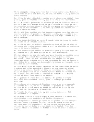71
30. Ha dirigido a unos, pero otros han merecido extraviarse. Éstos han
tomado como amigos a los demonios, en lugar de tomar a Alá, y creen ser
bien dirigidos.
31. ¡Hijos de Adán! ¡Atended a vuestro atavío siempre que oréis! ¡Comed
y bebed, pero no cometáis excesos, que Él no ama a los inmoderados!
32. Di: «,Quién ha prohibido los adornos que Alá ha producido para Sus
siervos y las cosas buenas de que os ha proveído?» Di: «Esto es para
los creyentes mientras vivan la vida de acá, pero, en particular, para
el día de la Resurrección». Así es como explicamos con detalle las
aleyas a gente que sabe.
33. Di: «Mi Señor prohíbe sólo las deshonestidades, tanto las públicas
como las ocultas, el pecado, la opresión injusta, que asociéis a Alá
algo a lo que Él no ha conferido autoridad y que digáis contra Alá lo
que no sabéis».
34. Cada comunidad tiene un plazo. Y cuando vence su plazo, no pueden
retrasarlo ni adelantarlo una hora.
35. ¡Hijos de Adán! Si vienen a vosotros enviados salidos de vosotros
contándoos Mis signos, quienes temen a Alá y se enmiendan no tienen que
temer y no estarán tristes.
36. Pero quienes hayan desmentido Nuestros signos y se hayan apartado
altivamente de ellos, ésos morarán en el Fuego eternamente.
37. ¿Hay alguien que sea más impío que quien inventa una mentira contra
Alá o niega Sus signos? Ésos tendrán la suerte a que han sido
destinados. Cuando, al fin, Nuestros enviados vengan a ellos para
llamarles, dirán: «¿Dónde está lo que invocabais en lugar de invocar a
Alá?» Ellos dirán: «¡Nos han abandonado!» Entonces, atestiguarán contra
sí mismos su incredulidad.
38. Dirá «¡Entrad en el Fuego a reuniros con las comunidades de genios
y hombres que os han precedido!» Siempre que una comunidad entra,
maldice a su hermana. Cuando, al fin, se encuentren allí todas, la
última en llegar dirá de la primera: «¡Señor! Éstos son quienes nos
extraviaron. Dóblales, pues, el castigo del Fuego». Dirá: «Todos
reciben el doble. Pero vosotros no sabéis».
39. La primera de ellas dirá a la última: «No gozáis de ningún
privilegio sobre nosotros. Gustad, pues, el castigo que habéis
merecido».
40. A quienes hayan desmentido Nuestros signos y se hayan apartado
altivamente de ellos, no se les abrirán las puertas del cielo ni
entrarán en el Jardín hasta que entre un camello en el ojo de una
aguja. Así retribuiremos a los pecadores.
41. Tendrán la gehena por lecho y, por encima, cobertores. Así
retribuiremos a los impíos.
42. Quienes creyeron y obraron bien- a nadie pedimos sino según sus
posibilidades-. ésos morarán en el Jardín eternamente.
43. Extirparemos el rencor que quede en sus pechos. Fluirán arroyos a
sus pies. Dirán: «¡Alabado sea Alá, Que nos ha dirigido acá! No
habríamos sido bien dirigidos si no nos hubiera dirigido Alá. Los
enviados de nuestro Señor bien que trajeron la Verdad». Y se les
llamará: «Éste es el Jardín. Lo habéis heredado en premio a vuestras
obras».
 