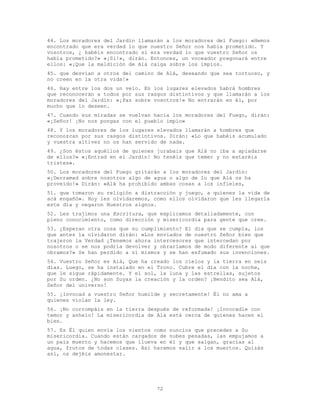 72
44. Los moradores del Jardín llamarán a los moradores del Fuego: «Hemos
encontrado que era verdad lo que nuestro Señor nos había prometido. Y
vosotros, ¿ habéis encontrado si era verdad lo que vuestro Señor os
había prometido?» «¡Si!», dirán. Entonces, un voceador pregonará entre
ellos: «¡Que la maldición de Alá caiga sobre los impíos.
45. que desvían a otros del camino de Alá, deseando que sea tortuoso, y
no creen en la otra vida!»
46. Hay entre los dos un velo. En los lugares elevados habrá hombres
que reconocerán a todos por sus rasgos distintivos y que llamarán a los
moradores del Jardín: «¡Paz sobre vosotros!» No entrarán en él, por
mucho que lo deseen.
47. Cuando sus miradas se vuelvan hacia los moradores del Fuego, dirán:
«¡Señor! ¡No nos pongas con el pueblo impío»
48. Y los moradores de los lugares elevados llamarán a hombres que
reconozcan por sus rasgos distintivos. Dirán: «Lo que habéis acumulado
y vuestra altivez no os han servido de nada.
49. ¿Son éstos aquéllos de quienes jurabais que Alá no iba a apiadarse
de ellos?» «¡Entrad en el Jardín! No tenéis que temer y no estaréis
tristes».
50. Los moradores del Fuego gritarán a los moradores del Jardín:
«¡Derramad sobre nosotros algo de agua o algo de lo que Alá os ha
proveído!» Dirán: «Alá ha prohibido ambas cosas a los infieles,
51. que tomaron su religión a distracción y juego, a quienes la vida de
acá engañó». Hoy les olvidaremos, como ellos olvidaron que les llegaría
este día y negaron Nuestros signos.
52. Les trajimos una Escritura, que explicamos detalladamente, con
pleno conocimiento, como dirección y misericordia para gente que cree.
53. ¿Esperan otra cosa que su cumplimiento? El día que se cumpla, los
que antes la olvidaron dirán: «Los enviados de nuestro Señor bien que
trajeron la Verdad ¿Tenemos ahora intercesores que intercedan por
nosotros o se nos podría devolver y obraríamos de modo diferente al que
obramos?» Se han perdido a sí mismos y se han esfumado sus invenciones.
54. Vuestro Señor es Alá, Que ha creado los cielos y la tierra en seis
días. Luego, se ha instalado en el Trono. Cubre el día con la noche,
que le sigue rápidamente. Y el sol, la luna y las estrellas, sujetos
por Su orden. ¿No son Suyas la creación y la orden? ¡Bendito sea Alá,
Señor del universo!
55. ¡Invocad a vuestro Señor humilde y secretamente! Él no ama a
quienes violan la ley.
56. ¡No corrompáis en la tierra después de reformada! ¡Invocadle con
temor y anhelo! La misericordia de Alá está cerca de quienes hacen el
bien.
57. Es Él quien envía los vientos como nuncios que preceden a Su
misericordia. Cuando están cargados de nubes pesadas, las empujamos a
un país muerto y hacemos que llueva en él y que salgan, gracias al
agua, frutos de todas clases. Así haremos salir a los muertos. Quizás
así, os dejéis amonestar.
 