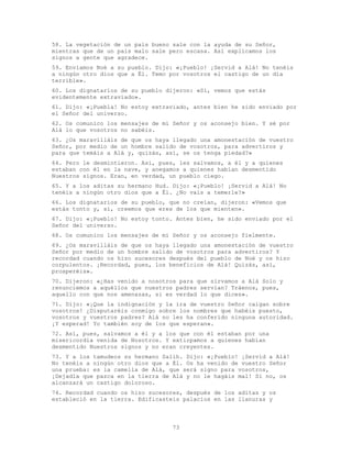 73
58. La vegetación de un país bueno sale con la ayuda de su Señor,
mientras que de un país malo sale pero escasa. Así explicamos los
signos a gente que agradece.
59. Enviamos Noé a su pueblo. Dijo: «¡Pueblo! ¡Servid a Alá! No tenéis
a ningún otro dios que a Él. Temo por vosotros el castigo de un día
terrible».
60. Los dignatarios de su pueblo dijeron: «Sí, vemos que estás
evidentemente extraviado».
61. Dijo: «¡Puebla! No estoy extraviado, antes bien he sido enviado por
el Señor del universo.
62. Os comunico los mensajes de mi Señor y os aconsejo bien. Y sé por
Alá lo que vosotros no sabéis.
63. ¿Os maravilláis de que os haya llegado una amonestación de vuestro
Señor, por medio de un hombre salido de vosotros, para advertiros y
para que temáis a Alá y, quizás, así, se os tenga piedad?»
64. Pero le desmintieron. Así, pues, les salvamos, a él y a quienes
estaban con él en la nave, y anegamos a quienes habían desmentido
Nuestros signos. Eran, en verdad, un pueblo ciego.
65. Y a los aditas su hermano Hud. Dijo: «¡Pueblo! ¡Servid a Alá! No
tenéis a ningún otro dios que a Él. ¿No vais a temerle?»
66. Los dignatarios de su pueblo, que no creían, dijeron: «Vemos que
estás tonto y, sí, creemos que eres de los que mienten».
67. Dijo: «¡Pueblo! No estoy tonto. Antes bien, he sido enviado por el
Señor del universo.
68. Os comunico los mensajes de mi Señor y os aconsejo fielmente.
69. ¿Os maravilláis de que os haya llegado una amonestación de vuestro
Señor por medio de un hombre salido de vosotros para advertiros? Y
recordad cuando os hizo sucesores después del pueblo de Noé y os hizo
corpulentos. ¡Recordad, pues, los beneficios de Alá! Quizás, así,
prosperéis».
70. Dijeron: «¿Has venido a nosotros para que sirvamos a Alá Solo y
renunciemos a aquéllos que nuestros padres servían? Tráenos, pues,
aquello con que nos amenazas, si es verdad lo que dices».
71. Dijo: «¡Que la indignación y la ira de vuestro Señor caigan sobre
vosotros! ¿Disputaréis conmigo sobre los nombres que habéis puesto,
vosotros y vuestros padres? Alá no les ha conferido ninguna autoridad.
¡Y esperad! Yo también soy de los que esperan».
72. Así, pues, salvamos a él y a los que con él estaban por una
misericordia venida de Nosotros. Y extirpamos a quienes habían
desmentido Nuestros signos y no eran creyentes.
73. Y a los tamudeos su hermano Salih. Dijo: «¡Pueblo! ¡Servid a Alá!
No tenéis a ningún otro dios que a Él. Os ha venido de vuestro Señor
una prueba: es la camella de Alá, que será signo para vosotros,
¡Dejadla que pazca en la tierra de Alá y no le hagáis mal! Si no, os
alcanzará un castigo doloroso.
74. Recordad cuando os hizo sucesores, después de los aditas y os
estableció en la tierra. Edificasteis palacios en las llanuras y
 