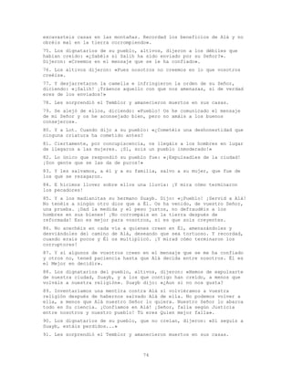 74
excavasteis casas en las montañas. Recordad los beneficios de Alá y no
obréis mal en la tierra corrompiendo».
75. Los dignatarios de su pueblo, altivos, dijeron a los débiles que
habían creído: «¿Sabéis si Salih ha sido enviado por su Señor?».
Dijeron: «Creemos en el mensaje que se le ha confiado».
76. Los altivos dijeron: «Pues nosotros no creemos en lo que vosotros
creéis».
77. Y desjarretaron la camella e infringieron la orden de su Señor,
diciendo: «¡Salih! ¡Tráenos aquello con que nos amenazas, si de verdad
eres de los enviados!»
78. Les sorprendió el Temblor y amanecieron muertos en sus casas.
79. Se alejó de ellos, diciendo: «Pueblo! Os he comunicado el mensaje
de mi Señor y os he aconsejado bien, pero no amáis a los buenos
consejeros».
80. Y a Lot. Cuando dijo a su pueblo: «¿Cometéis una deshonestidad que
ninguna criatura ha cometido antes?
81. Ciertamente, por concupiscencia, os llegáis a los hombres en lugar
de llegaros a las mujeres. ¡Sí, sois un pueblo inmoderado!»
82. Lo único que respondió su pueblo fue: «¡Expulsadles de la ciudad!
¡Son gente que se las da de puros!»
83. Y les salvamos, a él y a su familia, salvo a su mujer, que fue de
los que se rezagaron.
84. E hicimos llover sobre ellos una lluvia: ¡Y mira cómo terminaron
los pecadores!
85. Y a los madianitas su hermano Suayb. Dijo: «¡Pueblo! ¡Servid a Alá!
No tenéis a ningún otro dios que a Él. Os ha venido, de vuestro Señor,
una prueba. ¡Dad la medida y el peso justos, no defraudéis a los
hombres en sus bienes! ¡No corrompáis en la tierra después de
reformada! Eso es mejor para vosotros, si es que sois creyentes.
86. No acechéis en cada vía a quienes creen en Él, amenazándoles y
desviándoles del camino de Alá, deseando que sea tortuoso. Y recordad,
cuando erais pocos y Él os multiplicó. ¡Y mirad cómo terminaron los
corruptores!
87. Y si algunos de vosotros creen en el mensaje que se me ha confiado
y otros no, tened paciencia hasta que Alá decida entre nosotros. Él es
el Mejor en decidir».
88. Los dignatarios del pueblo, altivos, dijeron: «Hemos de expulsarte
de nuestra ciudad, Suayb, y a los que contigo han creído, a menos que
volváis a nuestra religión». Suayb dijo: «¿Aun si no nos gusta?
89. Inventaríamos una mentira contra Alá si volviéramos a vuestra
religión después de habernos salvado Alá de ella. No podemos volver a
ella, a menos que Alá nuestro Señor lo quiera. Nuestro Señor lo abarca
todo en Su ciencia. ¡Confiamos en Alá! ¡Señor, falla según Justicia
entre nosotros y nuestro pueblo! Tú eres Quien mejor falla».
90. Los dignatarios de su pueblo, que no creían, dijeron: «Si seguís a
Suayb, estáis perdidos...»
91. Les sorprendió el Temblor y amanecieron muertos en sus casas.
 