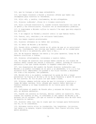 76
112. que te traigan a todo mago entendido!»
113. Los magos vinieron a Faraón y dijeron: «Tiene que haber una
recompensa para nosotros si vencemos».
114. Dijo: «Sí, y seréis, ciertamente, de mis allegados».
115. Dijeron: «¡Moisés! ,Tiras tú o tiramos nosotros?»
116. Dijo: «¡Tirad vosotros!» Y, cuando tiraron fascinaron los ojos de
la gente y les aterrorizaron. Vinieron con un encantamiento poderoso.
117. E inspiramos a Moisés: «¡Tira tu vara!» Y he aquí que ésta engulló
sus mentiras.
118. Y se cumplió la Verdad y resultó inútil lo que habían hecho.
119. Fueron, así, vencidos y se retiraron humillados.
120. Los magos cayeron prosternados
121. Dijeron: «Creemos en el Señor del universo,
122. el Señor de Moisés y de Aarón».
123. Faraón dijo: «¡Habéis creído en él antes de que yo os autorizara!
Ésta es, ciertamente, una intriga que habéis urdido en la ciudad para
sacar de ella a su población, pero vais a ver...
124. He de haceros amputar las manos y los pies opuestos. Luego he de
haceros crucificar a todos».
125. Dijeron: «Ciertamente, volveremos a nuestro Señor.
126. Te vengas de nosotros sólo porque hemos creído en los signos de
nuestro Señor cuando han venido a nosotros. ¡Señor! Infunde en nosotros
paciencia y haz que cuando muramos lo hagamos sometidos a Ti».
127. Los dignatarios del pueblo de Faraón dijeron: «¿Dejaréis que
Moisés y su pueblo corrompan en el país y os abandonen, a ti a y a tus
dioses?» Dijo: «Mataremos sin piedad a sus hijos varones y dejaremos
con vida a sus mujeres. Les podemos».
128. Moisés dijo a su pueblo: «¡Implorad la ayuda de Alá y tened
paciencia! La tierra es de Alá y se la da en herencia a quien Él quiere
de Sus siervos. El fin es para los que temen a Alá».
129. Dijeron: «Hemos sufrido antes de que tú vinieras a nosotros y
luego de haber venido». Dijo: «Puede que vuestro Señor destruya a
vuestro enemigo y os haga sucederles en la tierra para ver cómo
actuáis».
130. Infligimos al pueblo de Faraón años y escasez de frutos. Quizás
así, se dejaran amonestar.
131. Cuando les sonreía la fortuna, decían: «¡Esto es nuestro!». Pero,
cuando les sucedía un mal, lo achacaban al mal agüero de Moisés y de
quienes con él estaban. ¿Es que su suerte no dependía sólo de Alá? Pero
la mayoría no sabían.
132. Dijeron: «Sea cual sea el signo que nos traigas para hechizarnos
con él, no te creeremos».
133. Enviamos contra ellos la inundación, las langostas, los piojos,
las ranas y la sangre, signos inteligibles. Pero fueron altivos, eran
gente pecadora.
 