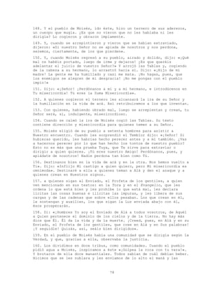 78
148. Y el pueblo de Moisés, ido éste, hizo un ternero de sus aderezos,
un cuerpo que mugía. ¿Es que no vieron que no les hablaba ni les
dirigía? Lo cogieron y obraron impíamente.
149. Y, cuando se arrepintieron y vieron que se habían extraviado,
dijeron: «Si nuestro Señor no se apiada de nosotros y nos perdona,
seremos, ciertamente, de los que pierden».
150. Y, cuando Moisés regresó a su pueblo, airado y dolido, dijo: «¡Qué
mal os habéis portado, luego de irme y dejaros! ¿Es que queréis
adelantar el juicio de vuestro Señor?» Y arrojó las Tablas y, cogiendo
de la cabeza a su hermano, lo arrastró hacia sí. Dijo: «¡Hijo de mi
madre! La gente me ha humillado y casi me mata. ¡No hagas, pues, que
los enemigos se alegren de mi desgracia! ¡No me pongas con el pueblo
impío!»
151. Dijo: «¡Señor! ¡Perdónanos a mí y a mi hermano, e introdúcenos en
Tu misericordia! Tú eres la Suma Misericordia».
152. A quienes cogieron el ternero les alcanzará la ira de su Señor y
la humillación en la vida de acá. Así retribuiremos a los que inventan.
153. Con quienes, habiendo obrado mal, luego se arrepientan y crean, tu
Señor será, sí, indulgente, misericordioso.
154. Cuando se calmó la ira de Moisés cogió las Tablas. Su texto
contiene dirección y misericordia para quienes temen a su Señor.
155. Moisés eligió de su pueblo a setenta hombres para asistir a
Nuestro encuentro. Cuando les sorprendió el Temblor dijo: «¡Señor! Si
hubieras querido, les habrías hecho perecer antes y a mí también. ¿Vas
a hacernos perecer por lo que han hecho los tontos de nuestro pueblo?
Esto no es más que una prueba Tuya, que Te sirve para extraviar o
dirigir a quien quieres. ¡Tú eres nuestro Amigo! Perdónanos, pues, y
apiádate de nosotros! Nadie perdona tan bien como Tú.
156. Destínanos bien en la vida de acá y en la otra. Nos hemos vuelto a
Ti». Dijo: «Inflijo Mi castigo a quien quiero, pero Mi misericordia es
omnímoda». Destinaré a ella a quienes teman a Alá y den el azaque y a
quienes crean en Nuestros signos.
157. a quienes sigan al Enviado, el Profeta de los gentiles, a quien
ven mencionado en sus textos: en la Tora y en el Evangelio, que les
ordena lo que está bien y les prohíbe lo que está mal, les declara
lícitas las cosas buenas e ilícitas las impuras, y les libera de sus
cargas y de las cadenas que sobre ellos pesaban. Los que crean en él,
le sostengan y auxilien, los que sigan la Luz enviada abajo con él,
ésos prosperarán.
158. Di: «¡Hombres Yo soy el Enviado de Alá a todos vosotros, de Aquél
a Quien pertenece el dominio de los cielos y de la tierra. No hay más
dios que Él. Él da la vida y da la muerte. ¡Creed, pues, en Alá y en su
Enviado, el Profeta de los gentiles, que cree en Alá y en Sus palabras!
¡Y seguidle! Quizás, así, seáis bien dirigidos».
159. En el pueblo de Moisés había una comunidad que se dirigía según la
Verdad, y que, gracias a ella, observaba la justicia.
160. Los dividimos en doce tribus, como comunidades. Cuando el pueblo
pidió agua a Moisés, inspiramos a éste «¡Golpea la roca con tu vara!».
Y brotaron de ella doce manantiales. Todos sabían de cuál debían beber.
Hicimos que se les nublara y les enviamos de lo alto el maná y las
 
