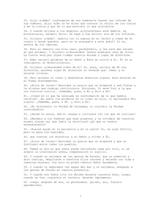 7
33. Dijo: «¡Adán! ¡Infórmales de sus nombres!» Cuando les informó de
sus nombres, dijo: «¿No os he dicho que conozco lo oculto de los cielos
y de la tierra y que sé lo que mostráis lo que ocultáis?»
34. Y cuando dijimos a los ángeles: «¡Prosternaos ante Adán!». Se
prosternaron, excepto Iblis. Se negó y fue altivo: era de los infieles.
35. Dijimos: «¡Adán! ¡Habita con tu esposa en el Jardín y comed de él
cuanto y donde queráis. pero no os acerquéis a este árbol! Si no,
seréis de los impíos».
36. Pero el Demonio les hizo caer, perdiéndolo, y les sacó del estado
en que estaban. Y dijimos: «¡Descended! Seréis enemigos unos de otros.
La tierra será por algún tiempo vuestra morada y lugar de disfrute».
37. Adán recibió palabras de su Señor y Éste se volvió a él. Él es el
Indulgente, el Misericordioso.
38. Dijimos: «¡Descended todos de él! Si. pues, recibís de Mí una
dirección, quienes sigan Mi dirección no tendrán que. temer y no
estarán tristes.
39. Pero quienes no crean y desmientan Nuestros signos, ésos morarán en
el Fuego eternamente».
40. ¡Hijos de Israel! Recordad la gracia que os dispensé y sed fieles a
la alianza que conmigo concluisteis. Entonces, Yo seré fiel a la que
con vosotros concluí. ¡Temedme, pues, a Mí y sólo a Mí!
41. ¡Creed en lo que he revelado en confirmación de lo que habéis
recibido! ¡No seáis los primeros en no creer en ello, ni malvendáis Mis
signos! ¡Temedme, pues, a Mí. y sólo a Mí!
42. ¡No disfracéis la Verdad de falsedad, ni ocultéis la Verdad
conociéndola!
43. ¡Haced la azalá, dad el azaque e inclinaos con los que se inclinan!
44. ¿Mandáis a los hombres que sean piadosos y os olvidáis de vosotros
mismos siendo así que leéis la Escritura? ¿Es que no tenéis
entendimiento?
45. ¡Buscad ayuda en la paciencia y en la azalá! Sí, es algo difícil,
pero no para los humildes,
46. que cuentan con encontrar a su Señor y volver a Él.
47. ¡Hijos de Israel! Recordad la gracia que os dispensé y que os
distinguí entre todos los pueblos.
48. Temed un día en que nadie pueda satisfacer nada por otro, ni se
acepte la intercesión ajena, compensación ni auxilio.
49. Y cuando os salvamos de las gentes de Faraón, que os sometían a
duro castigo, degollando a vuestros hijos varones y dejando con vida a
vuestras mujeres. Con esto os probó vuestro Señor duramente.
50. Y cuando os separamos las aguas del mar y os salvamos, anegando a
las gentes de Faraón en vuestra presencia.
51. Y cuando nos dimos cita con Moisés durante cuarenta días. Luego,
cuando se fue, cogisteis el ternero, obrando impíamente.
52. Luego, después de eso, os perdonamos. Quizás, así, fuerais
agradecidos.
 