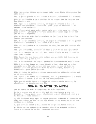 81
191. ¿Le asocian dioses que no crean nada -antes bien, ellos mismos han
sido creados-
192. y que no pueden ni auxiliarles a ellos ni auxiliarse a sí mismos?
193. Si les llamáis a la Dirección, no os siguen. Les da lo mismo que
les llaméis o no.
194. Aquéllos a quienes invocáis, en lugar de invocar a Alá, son
siervos como vosotros. ¡Invocadles, pues, y que os escuchen, si es
verdad lo que decís...!
195. ¿Tienen pies para andar, manos para asir, ojos para ver, oídos
para oír? Di: «¡Invocad a vuestros asociados y urdid algo contra mí!
¡No me hagáis esperar!
196. Mi amigo es Alá, Que ha revelado la Escritura y Que elige a los
justos como amigos.
197. Y los que vosotros invocáis, en lugar de invocarle a Él, no pueden
auxiliaros a vosotros ni auxiliarse a sí mismos».
198. ¡Si les llamáis a la Dirección, no oyen. Les ves que te miran sin
verte.
199. ¡Sé indulgente, prescribe el bien y apártate de los ignorantes!
200. Si el Demonio te incita al mal, busca refugio en Alá. Él todo lo
oye, todo lo sabe.
201. Cuando los que temen a Alá sufren una aparición del Demonio, se
dejan amonestar y ven claro.
202. A sus hermanos, en cambio, persisten en mantenerles descarriados.
203. Y si no les traes un signo, dicen: «¡Cómo! ¿Por qué no te has
escogido uno?» Di: «Yo no hago más que seguir lo que mi Señor me
revela». Ésas son pruebas visibles de vuestro Señor, dirección y
misericordia para gente que cree.
204. Y, cuando se recite el Corán, ¡escuchadlo en silencio! Quizás así
se os tenga piedad.
205. Invoca a tu Señor en tu interior, humilde y temerosamente, a media
voz, mañana y tarde, y no seas de los despreocupados.
206. Los que están junto a tu Señor no tienen a menos servirle. Le
glorifican y se prosternan ante Él.
SURA 8. EL BOTÍN (AL ANFÁL)
¡En el nombre de Alá, el Compasivo, el Misericordioso!
1. Te preguntan por el botín. Di: «El botín pertenece a Alá y al
Enviado». ¡Temed, pues, a Alá! ¡Manteneos en paz! ¡Obedeced a Alá y a
Su Enviado si sois creyentes!
2. Son creyentes sólo aquéllos cuyos corazones tiemblan a la mención de
Alá, que, cuando se les recitan Sus aleyas, éstas aumentan su fe, que
confían en su Señor,
3. que hacen la azalá y dan limosna de lo que les hemos proveído.
4. Éstos son los creyentes de verdad. Gozarán de elevada categoría
junto a su Señor, de perdón y generoso sustento.
 
