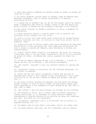 82
5. Igual que algunos creyentes se oponían cuando tu Señor te sacaba con
razón de tu casa,
6. así ahora disputan contigo sobre la Verdad, luego de haberse ésta
mostrado claramente, como si fueran arrastrados a la muerte,
conscientes de ello.
7. Y cuando Alá os prometió que uno de los dos grupos caería en vuestro
poder y deseasteis que fuera el inerme, cuando lo que Alá quería era
hacer triunfar la Verdad con Sus palabras y extirpar a los infieles,
8. para hacer triunfar la Verdad y aniquilar lo falso, a despecho de
los pecadores.
9. Cuando pedisteis auxilio a vuestro Señor y Él os escuchó: «Os
reforzaré con mil ángeles uno tras otro».
10. Alá no lo hizo sino como buena nueva y para que se tranquilizaran
vuestros corazones con ello. La victoria no viene sino de Alá. Alá es
poderoso, sabio.
11. Cuando hizo que os entrara sueño, para daros sensación de seguridad
venida de Él, e hizo que bajara del cielo agua para purificaros con
ella y alejar la mancha del Demonio, para reanimaros y afirmar así
vuestros pasos.
12. Cuando vuestro Señor inspiró a los ángeles: «Yo estoy con vosotros.
¡Confirmad, pues, a los que creen! Infundiré el terror en los corazones
de quiens no crean. ¡Cortadles del cuello, pegadles en todos los
dedos!»
13. Es que se habían separado de Alá y de Su Enviado... Y quien se
separa de Alá y de Su Enviado... Alá castiga severamente.
14. ¡Ahí tenéis! ¡Gustadlo! Y que los infieles tendrán el castigo del
Fuego.
15. ¡Creyentes! Cuando os encontréis con los infieles marchando, ¡no
les volváis la espalda!
16. Quien ese día les vuelva la espalda -a menos que sea que se
destaque para acudir a otro combate o para incorporarse a otra tropa-
incurrirá en la ira de Alá y tendrá la gehena por morada. ¡Qué mal
fin...!
17. No erais vosotros quienes les mataban, era Alá Quien les mataba.
Cuando tirabas, no eras tú quien tiraba, era Alá Quien tiraba, para
hacer experimentar a los creyentes un favor venido de Él. Alá todo lo
oye, todo lo sabe.
18. ¡Ahí tenéis! Y que Alá hará fracasar la artimaña de los infieles.
19. «Si buscáis un fallo, ahí lo tenéis. Más os valdría renunciar a
vuestra hostilidad. Y, si reanudáis la lucha, Nosotros también la
reanudaremos y vuestras huestes no os servirán de nada, por numerosas
que sean. ¡Alá está con los creyentes!»
20. «¡Creyentes! ¡Obedeced a Alá y a Su Enviado! ¡No le volváis la
espalda mientras oís...!»
21. No hagáis como los que dicen: «¡Ya hemos oído!», sin haber oído.
22. Los seres peores, para Alá, son los sordomudos, que no razonan.
 