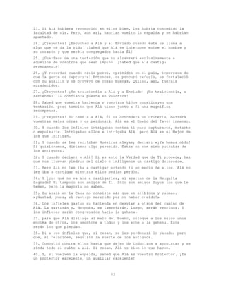 83
23. Si Alá hubiera reconocido en ellos bien, les habría concedido la
facultad de oír. Pero, aun así, habrían vuelto la espalda y se habrían
apartado.
24. ¡Creyentes! ¡Escuchad a Alá y al Enviado cuando éste os llama a
algo que os da la vida! ¡Sabed que Alá se interpone entre el hombre y
su corazón y que seréis congregados hacia Él!
25. ¡Guardaos de una tentación que no alcanzará exclusivamente a
aquéllos de vosotros que sean impíos! ¡Sabed que Alá castiga
severamente!
26. ¡Y recordad cuando erais pocos, oprimidos en el país, temerosos de
que la gente os capturara! Entonces, os procuró refugio, os fortaleció
con Su auxilio y os proveyó de cosas buenas. Quizás, así, fuerais
agradecidos.
27. ¡Creyentes! ¡No traicionéis a Alá y a Enviado! ¡No traicionéis, a
sabiendas, la confianza puesta en vosotros!
28. Sabed que vuestra hacienda y vuestros hijos constituyen una
tentación, pero también que Alá tiene junto a Sí una magnífica
recompensa.
29. ¡Creyentes! Si teméis a Alá, Él os concederá un Criterio, borrará
vuestras malas obras y os perdonará. Alá es el Dueño del favor inmenso.
30. Y cuando los infieles intrigaban contra ti para capturarte, matarte
o expulsarte. Intrigaban ellos e intrigaba Alá, pero Alá es el Mejor de
los que intrigan.
31. Y cuando se les recitaban Nuestras aleyas, decían: «¡Ya hemos oído!
Si quisiéramos, diríamos algo parecido. Éstas no son sino patrañas de
los antiguos».
32. Y cuando decían: «¡Alá! Si es esto la Verdad que de Ti procede, haz
que nos lluevan piedras del cielo o inflígenos un castigo doloroso».
33. Pero Alá no les iba a castigar estando tú en medio de ellos. Alá no
les iba a castigar mientras ellos pedían perdón.
34. Y ¿por qué no va Alá a castigarles, si apartan de la Mezquita
Sagrada? Ni tampoco son amigos de Él. Sólo son amigos Suyos los que Le
temen, pero la mayoría no saben.
35. Su azalá en la Casa no consiste más que en silbidos y palmas.
«¡Gustad, pues, el castigo merecido por no haber creído!»
36. Los infieles gastan su hacienda en desviar a otros del camino de
Alá. La gastarán y, después, se lamentarán. Luego, serán vencidos. Y
los infieles serán congregados hacia la gehena.
37. para que Alá distinga al malo del bueno, coloque a los malos unos
encima de otros, los amontone a todos y los eche a la gehena. Ésos
serán los que pierdan.
38. Di a los infieles que, si cesan, se les perdonará lo pasado; pero
que, si reinciden, seguirán la suerte de los antiguos.
39. Combatid contra ellos hasta que dejen de induciros a apostatar y se
rinda todo el culto a Alá. Si cesan, Alá ve bien lo que hacen.
40. Y, si vuelven la espalda, sabed que Alá es vuestro Protector. ¡Es
un protector excelente, un auxiliar excelente!
 