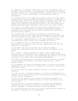 84
41. Sabed que, si obtenéis algún botín un quinto corresponde a Alá, al
Enviado y a sus parientes, a los huérfanos, a los pobres y al viajero,
si creéis en Alá y en lo que hemos revelado a Nuestro siervo el día del
Criterio, el día que se encontraron los dos ejércitos. Alá es
omnipotente.
42. Cuando estabais en la ladera más próxima y ellos en la más lejana,
mientras que la caravana estaba más baja que vosotros. Si hubierais
intentado daros cita, no os habríais puesto de acuerdo sobre ella, pero
para que Alá decidiera algo que debía hacerse. Para que, ante una
prueba clara, pereciera quien debía perecer y, ante una prueba clara,
sobreviviera quien debía sobrevivir. Alá todo lo oye, todo lo sabe.
43. Cuando, en tu sueño, Alá te los mostró poco numerosos; que, si te
los hubiera mostrado numerosos, os habríais desanimado y habríais
discutido sobre el particular, pero Alá os preservó. Él sabe bien lo
que encierran los pechos.
44. Y cuando Alá, al iniciarse el encuentro, os los mostró poco
numerosos a vuestros ojos, igual que os empequeñeció a sus ojos, para
que Alá decidiera algo que debía hacerse. Y todo será devuelto a Alá.
45. ¡Creyentes! Cuando encontréis a una tropa ¡manteneos firmes y
recordad mucho a Alá! ¡Quizás, así, consigáis la victoria!
46. ¡Y obedeced a Alá y a Su Enviado! ¡No discutáis! Si no, os
desanimaréis y se enfriará vuestro ardor. ¡Tened paciencia, que Alá
está con los pacientes!
47. No seáis como los que salieron de sus casas con pompa y
ostentación, desviando a otros del camino de Alá. Alá abarca lo que
hacen.
48. Y cuando el Demonio engalanó sus obras y dijo: «¡Nadie podrá
venceros hoy, yo os protejo!» Pero, cuando las dos tropas se divisaron,
dio media vuelta y dijo: «Yo no soy responsable de vosotros. Veo lo que
vosotros no veis. Temo a Alá. Alá castiga severamente».
49. Cuando los hipócritas y los enfermos de corazón dijeron: «A éstos
les ha engañado su religión». Pero quien confía en Alá... Alá es
poderoso, sabio.
50. Si pudieras ver cuando los ángeles llamen a los que no han creído,
golpeándoles en el rostro y en la espalda. Y: «¡Gustad el castigo del
fuego de la gehena
51. por las obras que habéis cometido, que Alá no es injusto con Sus
siervos!»
52. Como ocurrió a la gente de Faraón y a los que les precedieron: no
creyeron en los signos de Alá y Alá les castigó por sus pecados. Alá es
fuerte, castiga severamente.
53. Esto es así porque Alá no modifica la gracia que dispensa a un
pueblo mientras éste no cambie lo que en sí tiene. Alá todo lo oye,
todo lo sabe.
54. Como ocurrió a la gente de Faraón y a los que les precedieron:
desmintieron los signos de su Señor y les hicimos perecer por sus
pecados. Anegamos a la gente de Faraón: todos eran impíos.
55. Los seres peores, para Alá, son los que, habiendo sido infieles en
el pasado, se obstinan en su incredulidad,
 