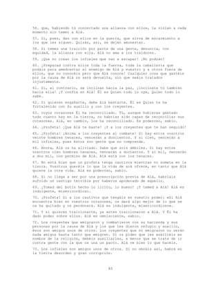 85
56. que, habiendo tú concertado una alianza con ellos, la violan a cada
momento sin temer a Alá.
57. Si, pues, das con ellos en la guerra, que sirva de escarmiento a
los que les siguen. Quizás, así, se dejen amonestar.
58. Si temes una traición por parte de una gente, denuncia, con
equidad, la alianza con ella. Alá no ama a los traidores.
59. ¡Que no crean los infieles que van a escapar! ¡No podrán!
60. ¡Preparad contra ellos toda la fuerza, toda la caballería que
podáis para amedrentar al enemigo de Alá y vuestro y a otros fuera de
ellos, que no conocéis pero que Alá conoce! Cualquier cosa que gastéis
por la causa de Alá os será devuelta, sin que seáis tratados
injustamente.
61. Si, al contrario, se inclinan hacia la paz, ¡inclínate tú también
hacia ella! ¡Y confía en Alá! Él es Quien todo lo oye, Quien todo lo
sabe.
62. Si quieren engañarte, debe Alá bastarte. Él es Quien te ha
fortalecido con Su auxilio y con los creyentes.
63. cuyos corazones Él ha reconciliado. Tú, aunque hubieras gastado
todo cuanto hay en la tierra, no habrías sido capaz de reconciliar sus
corazones. Alá, en cambio, los ha reconciliado. Es poderoso, sabio.
64. ¡Profeta! ¡Que Alá te baste! ¡Y a los creyentes que te han seguido!
65. ¡Profeta! ¡Anima a los creyentes al combate! Si hay entre vosotros
veinte hombres tenaces, vencerán a doscientos. Y si cien, vencerán a
mil infieles, pues éstos son gente que no comprende.
66. Ahora, Alá os ha aliviado. Sabe que sois débiles. Si hay entre
vosotros cien hombres tenaces, vencerán a docientos. Y si mil, vencerán
a dos mil, con permiso de Alá. Alá está con los tenaces.
67. No está bien que un profeta tenga cautivos mientras no someta en la
tierra. Vosotros queréis lo que la vida de acá ofrece, en tanto que Alá
quiere la otra vida. Alá es poderoso, sabio.
68. Si no llega a ser por una prescripción previa de Alá, habríais
sufrido un castigo terrible por haberos apoderado de aquello.
69. ¡Tomad del botín hecho lo lícito, lo bueno! ¡Y temed a Alá! Alá es
indulgente, misericordioso.
70. ¡Profeta! Di a los cautivos que tengáis en vuestro poder: «Si Alá
encuentra bien en vuestros corazones, os dará algo mejor de lo que se
os ha quitado y os perdonará. Alá es indulgente, misericordioso».
71. Y si quieren traicionarte, ya antes traicionaron a Alá. Y Él ha
dado poder sobre ellos. Alá es omnisciente, sabio.
72. Los creyentes que emigraron y combatieron con su hacienda y sus
personas por la causa de Alá y los que les dieron refugio y auxilio,
ésos son amigos unos de otros. Los creyentes que no emigraron no serán
nada amigos hasta tanto que emigren. Si os piden que les auxiliéis en
nombre de la religión, debéis auxiliarles, a menos que se trate de ir
contra gente con la que os una un pacto. Alá ve bien lo que hacéis.
73. Los infieles son amigos unos de otros. Si no obráis así, habrá en
la tierra desorden y gran corrupción.
 