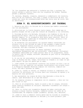 86
74. Los creyentes que emigraron y lucharon por Alá, y quienes les
dieron refugio y auxilio, ésos son los creyentes de verdad. Tendrán
perdón y generoso sustento.
75. Quienes, después, creyeron, emigraron y combatieron con vosotros,
ésos son de los vuestros. Con todo, y según la Escritura de Alá, los
unidos por lazos de consanguinidad están más cerca unos de otros. Alá
es omnisciente.
SURA 9. EL ARREPENTIMIENTO (AT TAUEBA)
1. Denuncia por Alá y Su Enviado de la alianza que habéis concertado
con los asociadores:
2. «Circulad por la tierra durante cuatro meses. Pero sabed que no
podréis escapar de Alá y que Alá llenará de vergüenza a los infieles».
3. Proclama de Alá y Su Enviado, dirigida a los hombres el día de la
peregrinación mayor. «Alá no es responsable de los asociadores, y Su
Enviado tampoco. Si os arrepentís será mejor para vosotros. Pero, si
volvéis la espalda, sabed que no escaparéis de Alá». ¡Anuncia a los
infieles un castigo doloroso!
4. Se exceptúan los asociadores con quienes habéis concertado una
alianza y no os han fallado en nada ni han ayudado a nadie contra
vosotros. Respetad vuestra alianza con ellos durante el plazo
convenido. Alá ama a quienes Le temen.
5. Cuando hayan transcurrido los meses sagrados, matad a los
asociadores dondequiera que les encontréis. ¡Capturadles! ¡Sitiadles!
¡Tendedles emboscadas por todas partes! Pero si se arrepienten, hacen
la azalá y dan el azaque, entonces ¡dejadles en paz! Alá es indulgente,
misericordioso.
6. Si uno de los asociadores te pide protección concédesela, para que
oiga la Palabra de Alá. Luego, facilítale la llegada a un lugar en que
esté seguro. Es que son gente que no sabe.
7. ¿Cómo podrán los asociadores concertar una alianza con Alá y con Su
Enviado, a no ser aquéllos con quienes concertasteis una alianza junto
a la Mezquita Sagrada? Mientras cumplan con vosotros, cumplid con
ellos. Alá ama a quienes Le temen.
8. ¿Cómo si, cuando os vencen, no respetan alianza ni compromiso con
vosotros? Os satisfacen con la boca, pero sus corazones se oponen y la
mayoría son unos perversos.
9. Han malvendido los signos de Alá y han desviado a otros de Su
camino. ¡Qué detestable es lo que han hecho!
10. No respetan alianza ni compromiso con el creyente. ¡ ésos son los
que violan la ley!
11. Pero si se arrepienten, hacen la azalá y dan el azaque, entonces
serán vuestros hermanos en religión. Exponemos claramente las aleyas a
gente que sabe.
12. Pero, si violan sus juramentos después de haber concluido una
alianza y atacan vuestra religión, combatid contra los jefes de la
incredulidad. No respetan ningún juramento. Quizás, así, desistan.
13. ¿Cómo no vais a combatir contra gente que ha violado su juramento,
que hubiera preferido expulsar al Enviado y os atacó primero? ¿Les
 
