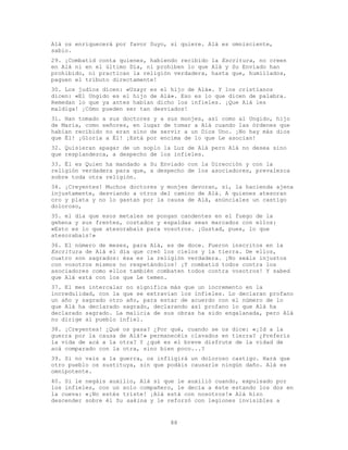 88
Alá os enriquecerá por favor Suyo, si quiere. Alá es omnisciente,
sabio.
29. ¡Combatid conta quienes, habiendo recibido la Escritura, no creen
en Alá ni en el último Día, ni prohíben lo que Alá y Su Enviado han
prohibido, ni practican la religión verdadera, hasta que, humillados,
paguen el tributo directamente!
30. Los judíos dicen: «Uzayr es el hijo de Alá». Y los cristianos
dicen: «El Ungido es el hijo de Alá». Eso es lo que dicen de palabra.
Remedan lo que ya antes habían dicho los infieles. ¡Que Alá les
maldiga! ¡Cómo pueden ser tan desviados!
31. Han tomado a sus doctores y a sus monjes, así como al Ungido, hijo
de María, como señores, en lugar de tomar a Alá cuando las órdenes que
habían recibido no eran sino de servir a un Dios Uno. ¡No hay más dios
que Él! ¡Gloria a Él! ¡Está por encima de lo que Le asocian!
32. Quisieran apagar de un soplo la Luz de Alá pero Alá no desea sino
que resplandezca, a despecho de los infieles.
33. Él es Quien ha mandado a Su Enviado con la Dirección y con la
religión verdadera para que, a despecho de los asociadores, prevalezca
sobre toda otra religión.
34. ¡Creyentes! Muchos doctores y monjes devoran, sí, la hacienda ajena
injustamente, desviando a otros del camino de Alá. A quienes atesoran
oro y plata y no lo gastan por la causa de Alá, anúnciales un castigo
doloroso,
35. el día que esos metales se pongan candentes en el fuego de la
gehena y sus frentes, costados y espaldas sean marcados con ellos:
«Esto es lo que atesorabais para vosotros. ¡Gustad, pues, lo que
atesorabais!»
36. El número de meses, para Alá, es de doce. Fueron inscritos en la
Escritura de Alá el día que creó los cielos y la tierra. De ellos,
cuatro son sagrados: ésa es la religión verdadera. ¡No seáis injustos
con vosotros mismos no respetándolos! ¡Y combatid todos contra los
asociadores como ellos también combaten todos contra vosotros! Y sabed
que Alá está con los que Le temen.
37. El mes intercalar no significa más que un incremento en la
incredulidad, con la que se extravían los infieles. Lo declaran profano
un año y sagrado otro año, para estar de acuerdo con el número de lo
que Alá ha declarado sagrado, declarando así profano lo que Alá ha
declarado sagrado. La malicia de sus obras ha sido engalanada, pero Alá
no dirige al pueblo infiel.
38. ¡Creyentes! ¿Qué os pasa? ¿Por qué, cuando se os dice: «¡Id a la
guerra por la causa de Alá!» permanecéis clavados en tierra? ¿Preferís
la vida de acá a la otra? Y ¿qué es el breve disfrute de la vidad de
acá comparado con la otra, sino bien poco...?
39. Si no vais a la guerra, os infligirá un doloroso castigo. Hará que
otro pueblo os sustituya, sin que podáis causarle ningún daño. Alá es
omnipotente.
40. Si le negáis auxilio, Alá sí que le auxilió cuando, expulsado por
los infieles, con un solo compañero, le decía a éste estando los dos en
la cueva: «¡No estés triste! ¡Alá está con nosotros!» Alá hizo
descender sobre él Su sakina y le reforzó con legiones invisibles a
 